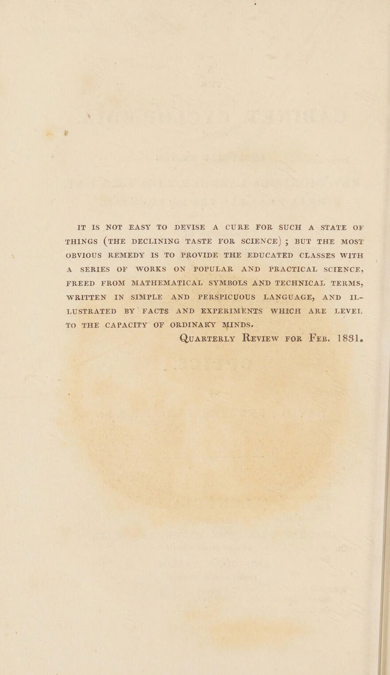 IT IS NOT EASY TO DEVISE A CURE FOR SUCH A STATE OF THINGS (THE DECLINING TASTE FOR SCIENCE) 5 BUT THE MOST OBVIOUS REMEDY IS TO PROVIDE THE EDUCATED CLASSES WITH A SERIES OF WORKS ON POPULAR AND PRACTICAL SCIENCE, FREED FROM MATHEMATICAL SYMBOLS AND TECHNICAL TERMS, WRITTEN IN SIMPLE AND PERSPICUOUS LANGUAGE, AND IL- LUSTRATED BY FACTS AND EXPERIMENTS WHICH ARE LEVEL TO THE CAPACITY OF ORDINARY MINDS. QuarTERLY Review ror Fes. 1831.