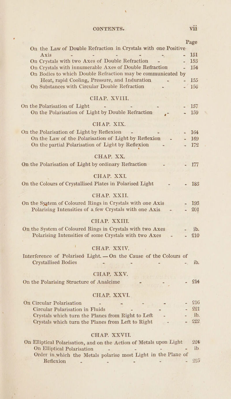 Page On the Law of Double Refraction in Crystals with one Positive Axis - - = - 151 On Crystals with two Axes of Dounle Mciciction - - 153 On Crystals with innumerable Axes of Double Refraction - 154 On Bodies to which Double Refraction may be communicated by Heat, rapid Cooling, Pressure, and Induration = » 155 On Substances with Circular Double Refraction = = 156 CHAP. XVIII. On the Polarisation of Light = - m= = 157 On the Polarisation of Light by Double Refraction - 159 CHAP. XIX. On the Polarisation of Light by Reflexion - = - 164 On the Law of the Polarisation of Light by Reflexion - - 169 On the partial Polarisation of Light by Reflexion - = 72 CHAP, XX, On the Polarisation of Light by ordinary Refraction 2 - 177 : CHAP. XXI. On the Colours of Crystallised Plates in Polarised Light = - 183 CHAP. XXII. On the System of Coloured Rings in Crystals with one Axis - 193 Polarising Intensities of a few Crystals with one Axis - - 201 CHAP. XXIII. On the System of Coloured Rings in Crystals with two Axes =) iD: Polarising Intensities of some Crystals with two Axes - - 210 : CHAP. XXIV. Interference of Polarised Light. — On the Cause of the Colours of Crystallised Bodies = S = = ib: CHAP, XXV. On the Polarising Structure of Analcime - = - 214 CHAP. XXVI. On Circular Polarisation = = = c ey NUS) Circular Polarisation in Fluids = = - 221 Crystals which turn the Planes from Right to Left 2 =) 5a: Crystals which turn the Planes from Left to Right = - - 222 CHAP. XXVII. On Elliptical Polarisation, and on the Action of Metals upon Light 204, On Elliptical Polarisation 3 ib. Order in. which the Metals polarise most Light in the Plane of Reflexion = = 7 - -