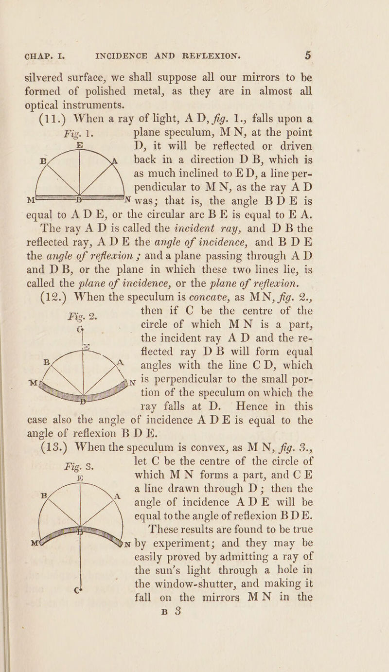 silvered surface, we shall suppose all our mirrors to be formed of polished metal, as they are in almost all optical instruments. (11.) When a ray of light, A D, fig. 1., falls upon a Fig. 1. plane speculum, MN, at the point E D, it will be reflected or driven B back in a direction D B, which is as much inclined to ED, a line per- pendicular to MN, as the ray A D M N was; that is, the angle BD E is equal to A D E, or the circular arc B E is equal to E A. The ray A D is called the incident ray, and D B the reflected ray, A D E the angle of incidence, and B D E the angle of reflexion ; anda plane passing through A D and DB, or the plane in which these two lines lie, is called the plane of incidence, or the plane of reflewion. (12.) When the speculum is concave, as MN, fig. 2., then if C be the centre of the circle of which MN is a part, the incident ray A D and the re- flected ray DB will form equal angles with the line C D, which . is perpendicular to the small por- tion of the speculum on which the ray falls at D. Hence in this case also the angle of incidence A D E is equal to the angle of refiexion B D E. (13.) When the speculum is convex, as MN, fig. 3., let C be the centre of the circle of which MN forms a part, and C E a line drawn through D; then the angle of incidence ADE will be equal tothe angle of reflexion B DE. These results are found to be true yn by experiment; and they may be easily proved by admitting a ray of the sun’s light through a hole in the window-shutter, and making it fall on the mirrors MN in the B 3