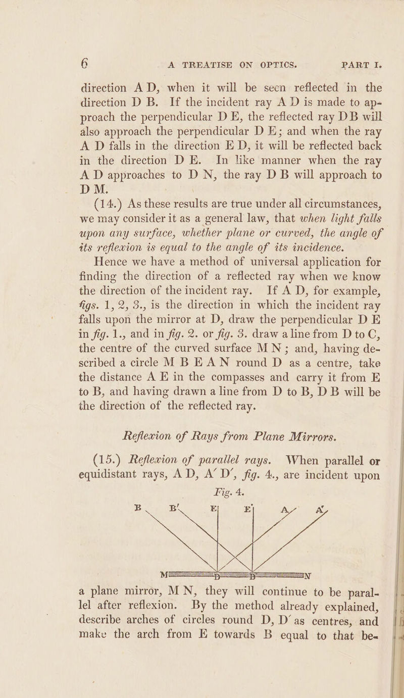 direction AD, when it will be secn refiected in the direction D B. If the incident ray A D is made to ap- proach the perpendicular D E, the reflected ray DB will also approach the perpendicular D E;. and when the ray A D falls in the direction E D, it will be reflected back in the direction D E. In like manner when the ray A D approaches to D N, the ray D B will approach to M. : (14.) As these results are true under all circumstances, we may consider it as a general law, that when light Fills upon any surface, whether plane or curved, the angle of its reflexion is equal to the angle of its incidence. Hence we have a method of universal application for finding the direction of a reflected ray when we know the direction of the incident ray. If A D, for example, figs. 1, 2, 3., is the direction in which the incident ray falls upon the mirror at D, draw the perpendicular D E in fig. 1., and in fig. 2. or fig. 3. draw a line from D to C, the centre of the curved surface MN ; and, having de- scribed a circle M B EAN round D as a centre, take the distance A E in the compasses and carry it from E to B, and having drawn a line from D to B, D B will be the direction of the reflected ray. Reflexion of Rays from Plane Mirrors. a plane mirror, MN, they stl continue to be paral- lel after reflexion. By the method already explained, describe arches of circles round D, D’as centres, and make the arch from E towards B equal to that be-