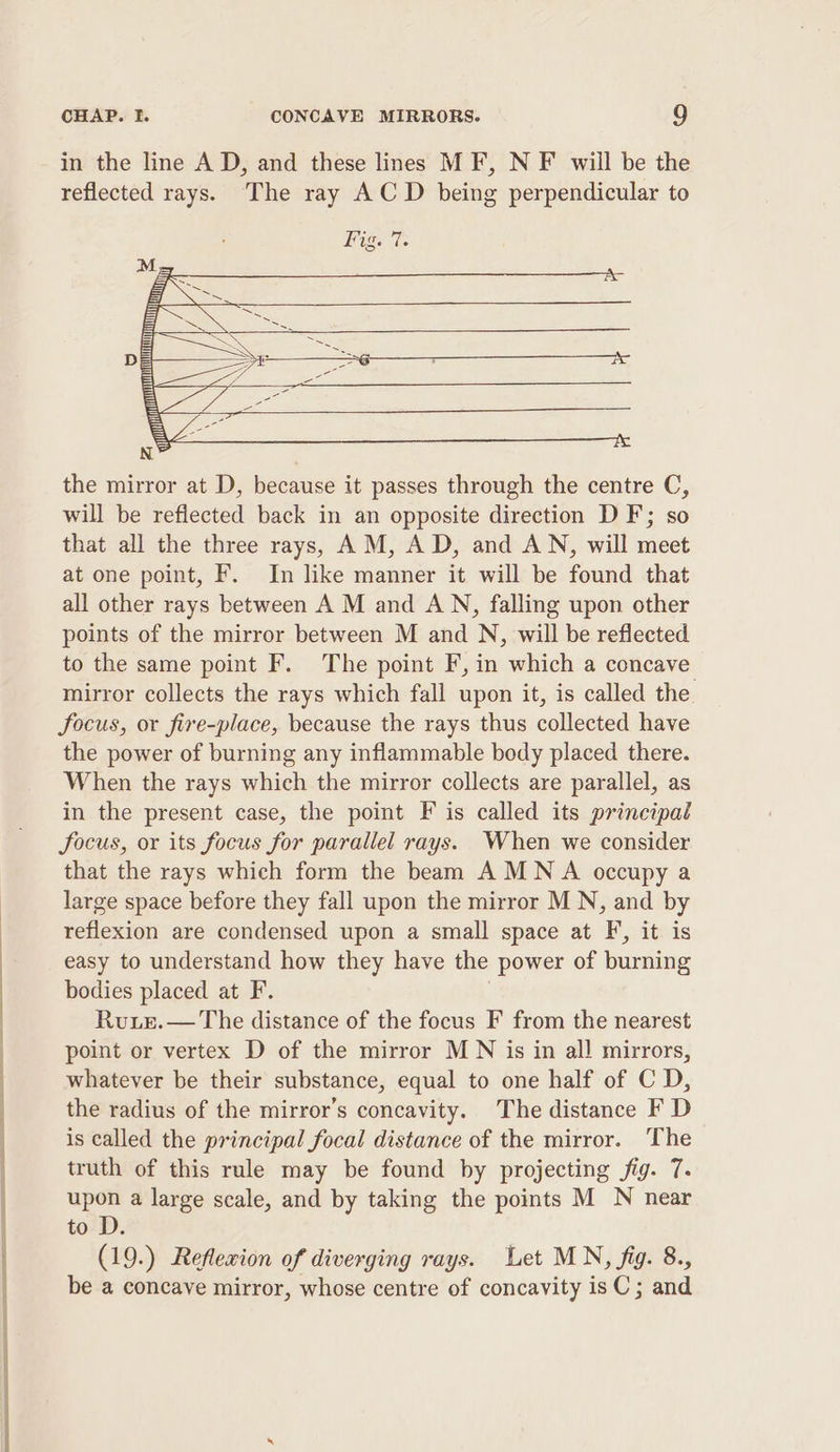 in the line A D, and these lines MF, N F will be the reflected rays. The ray ACD being perpendicular to the mirror at D, because it passes through the centre C, will be reflected back in an opposite direction DF; so that all the three rays, AM, AD, and AN, will meet at one point, F. In like manner it will be found that all other rays between A M and AN, falling upon other points of the mirror between M and N, will be reflected to the same point F. The point F, in which a concave mirror collects the rays which fall upon it, is called the. focus, or fire-place, because the rays thus collected have the power of burning any inflammable body placed there. When the rays which the mirror collects are parallel, as in the present case, the point F is called its principal focus, or its focus for parallel rays. When we consider that the rays which form the beam AMNA occupy a large space before they fall upon the mirror MN, and by reflexion are condensed upon a small space at F, it is easy to understand how they have the power of burning bodies placed at F. | Ruie.— The distance of the focus F from the nearest point or vertex D of the mirror M N is in all mirrors, whatever be their substance, equal to one half of C D, the radius of the mirror’s concavity. The distance F D is called the principal focal distance of the mirror. ‘The truth of this rule may be found by projecting fig. 7. upon a large scale, and by taking the points M N near to D. (19.) Reflexion of diverging rays. Let MN, fig. 8., be a concave mirror, whose centre of concavity isC ; and