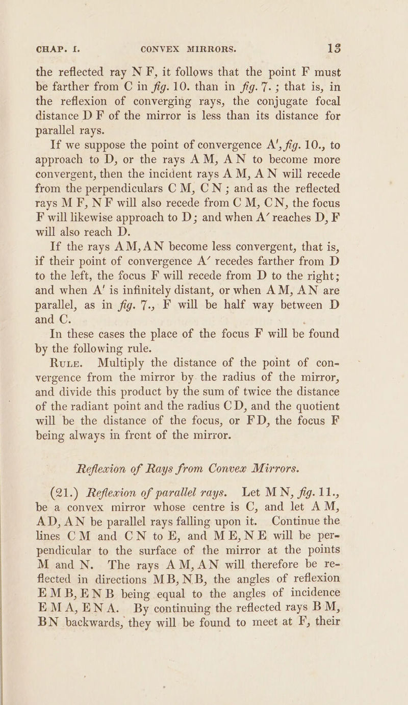 the reflected ray N F, it follows that the point F must be farther from C in fig. 10. than in fig. 7. ; that is, in the reflexion of converging rays, the conjugate focal distance D F of the mirror is less than its distance for parallel rays. If we suppose the point of convergence A’, fig. 10., to approach to D, or the rays AM, AN to become more convergent, then the incident rays A M, AN will recede from the perpendiculars C M, CN ; and as the reflected rays M F, N F will also recede from C M, CN, the focus F will likewise approach to D; and when A’ reaches D, F will also reach D. If the rays AM,AN become less convergent, that is, if their point of convergence A’ recedes farther from D to the left, the focus F will recede from D to the right; and when A’ is infinitely distant, or when AM, AN are parallel, as in fig. 7., F will be half way between D and C. , In these cases the place of the focus F will be found by the following rule. Rute. Multiply the distance of the point of con- vergence from the mirror by. the radius of the mirror, and divide this product by the sum of twice the distance of the radiant point and the radius C D, and the quotient will be the distance of the focus, or FD, the focus F being always in frent of the miryor. Reflewion of Rays from Convex Mirrors. (21.) Reflexion of parallel rays. Let MN, fig. 11., be a convex mirror whose centre is C, and let AM, AD, AN be parallel rays falling upon it. Continue the lines CM and CN to E, and ME,NE will be per- pendicular to the surface of the mirror at the points M and N. The rays AM, AN will therefore be re- flected in directions MB, NB, the angles of reflexion EMB,ENB being equal to the angles of incidence EMA,ENA. By continuing the reflected rays BM, BN backwards, they will be found to meet at F’, their