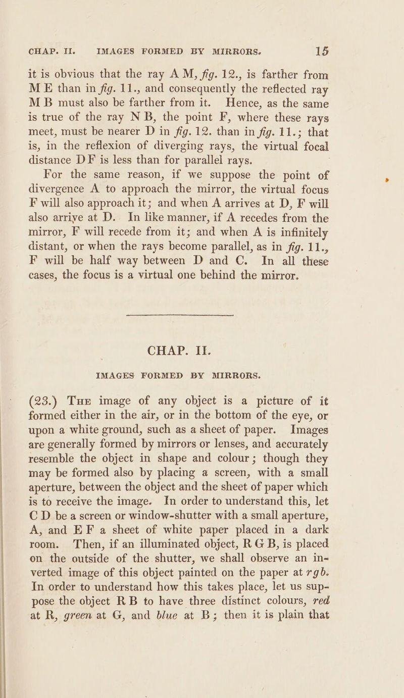it is obvious that the ray A M, fig. 12., is farther from M E than in fig. 11., and consequently the reflected ray M B must also be farther from it. Hence, as the same is true of the ray N B, the point F, where these rays meet, must be nearer Di in fig. 12. than in fig. 11.; that is, in the reflexion of diverging rays, the virtual focal distance DF is less than for parallel rays. For the same reason, if we suppose the point of divergence A to approach the mirror, the virtual focus F will also approach it; and when A arrives at D, F will also arrive at D. In like manner, if A recedes from the mirror, F° will recede from it; and when A is infinitely distant, or when the rays become parallel, as in fig. 11., F will be half way between D and C. Im all these cases, the focus is a virtual one behind the mirror. CHAP. II. IMAGES FORMED BY MIRRORS. (23.) Tue image of any object is a picture of it formed either in the air, or in the bottom of the eye, or upon a white ground, such as a sheet of paper. Images are generally formed by mirrors or lenses, and accurately resemble the object in shape and colour; though they may be formed also by placing a screen, with a small aperture, between the object and the sheet of paper which is to receive the image. In order to understand this, let C D be a screen or window-shutter with a small aperture, A, and EF a sheet of white paper placed in a dark room. Then, if an illuminated object, R G B, is placed on the outside of the shutter, we shall observe an in- verted image of this object painted on the paper at rgb. In order to understand how this takes place, let us sup- pose the object RB to have three distinct colours, red at R, green at G, and blue at B; then it is plain that