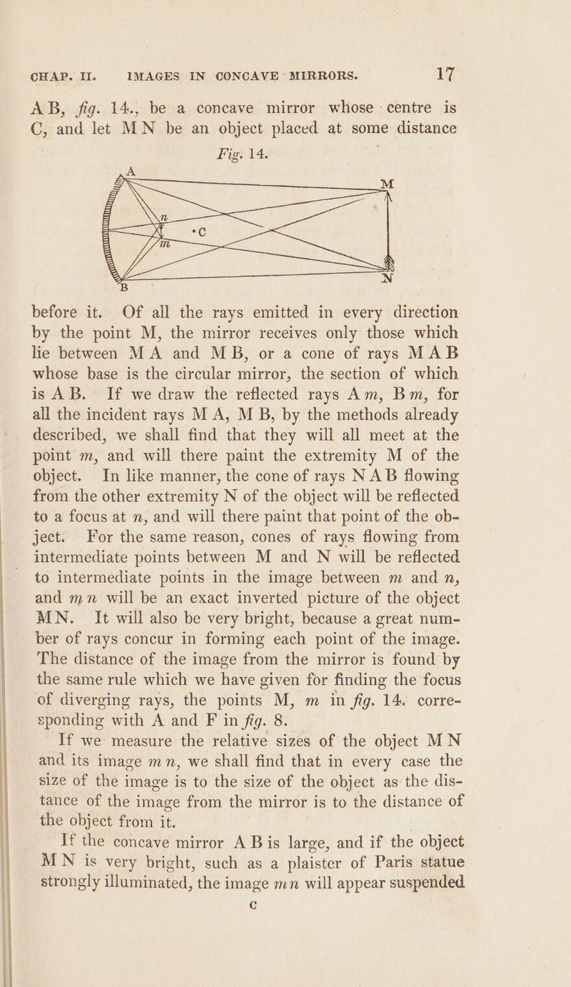 before it. Of all the rays emitted in every direction by the point M, the mirror receives only those which lie between MA and MB, or a cone of rays MAB whose base is the circular mirror, the section of which is AB. If we draw the reflected rays Am, Bm, for all the incident rays M A, M B, by the methods already described, we shall find that they will all meet at the point m, and will there paint the extremity M of the object. In like manner, the cone of rays NAB flowing from the other extremity N of the object will be reflected to a focus at n, and will there paint that point of the ob- ject. For the same reason, cones of rays flowing from intermediate points between M and N will be reflected to intermediate points in the image between m and n, and mn will be an exact inverted picture of the object MN. It will also be very bright, because a great num- ber of rays concur in forming each point of the image. The distance of the image from the mirror is found by the same rule which we have given for finding the focus of diverging rays, the points M, m in fig. 14. corre- sponding with A and F in fig. 8. If we measure the relative sizes of the object MN and its image mn, we shall find that in every case the size of the image is to the size of the object as the dis- tance of the image from the mirror is to the distance of the object from it. If the concave mirror A B is large, and if the object MN is very bright, such as a plaister of Paris statue strongly illuminated, the image mn will appear suspended c