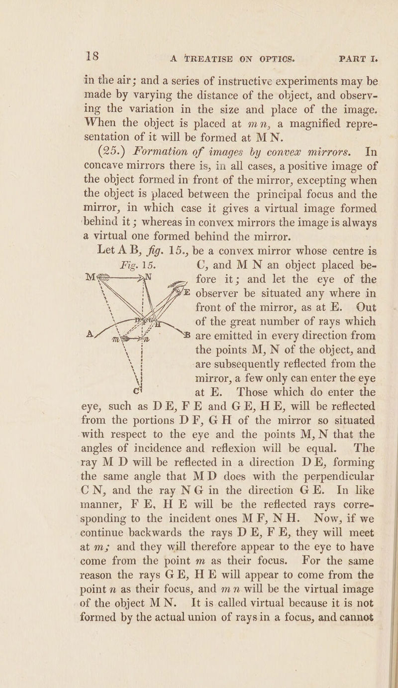 in the air; and a series of instructive experiments may be made by varying the distance of the object, and observ- ing the variation in the size and place of the image. When the object is placed at mn, a magnified repre- sentation of it will be formed at MN. (25.) Formation of images by convex mirrors. In concave mirrors there is, in all cases, a positive image of the object formed in front of the mirror, excepting when the object is placed between the principal focus and the mirror, in which case it gives a virtual image formed ‘behind it ; whereas in convex mirrors the image is always a virtual one formed behind the mirror. Let AB, fig. 15., be a convex mirror whose centre is Fig. 15. C, and M N an object placed be- wey fore it; and let the eye of the E observer be situated any where in front of the mirror, as at E. Out of the great number of rays which B are emitted in every direction from the points M, N of the object, and -are subsequently reflected from the mirror, a few only can enter the eye at E. Those which do enter the eye, such as DE, FE and GE, HE, will be reflected from the portions D F, GH of the mirror so situated with respect to the eye and the points M, N that the angles of incidence and reflexion will be equal. The ray M D will be reflected in a direction DE, forming the same angle that MD does with the perpendicular CN, and the ray NG in the direction GE. In like manner, F E, H E will be the reflected rays corre- sponding to the incident ones MF, NH. Now, if we continue backwards the rays D E, F E, they will meet at m; and they will therefore appear to the eye to have come from the point m as their focus. For the same reason the rays G EK, H E will appear to come from the point 7 as their focus, and mn will be the virtual image of the object MN. It is called virtual because it is not formed by the actual union of raysin a focus, and cannot