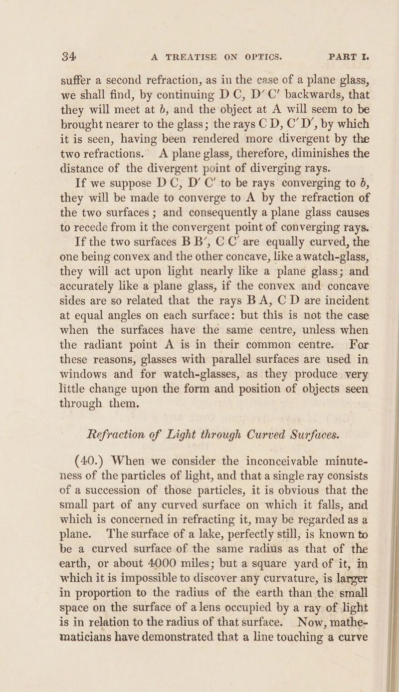 suffer a second refraction, as in the case of a plane glass, we shall find, by continuing DC, D’ C’ backwards, that they will meet at 6, and the object at A will seem to be brought nearer to the glass; the rays C D, C’ D’, by which it is seen, having been rendered more divaveent by the two refractions.” A plane glass, therefore, diminishes the distance of the divergent point of diverging rays. If we suppose DC, D’ C’ to be rays converging to 6, they will be made to converge to A by the refraction of the two surfaces ; and consequently a plane glass causes to recede from it the convergent point of converging rays. If the two surfaces B B’, C C’ are equally curved, the one being convex and the other concave, like a watch-glass, they will act upon light nearly like a plane glass; and accurately like a plane glass, if the convex and concave sides are so related that the rays B A, C D are incident at equal angles on each surface: but this is not the case when the surfaces have the same centre, unless when the radiant point A is in their common centre. For these reasons, glasses with parallel surfaces are used in windows and for watch-glasses, as they produce very little change upon the form and position of objects seen through them. Refraction of Light through Curved Surfaces. (40.) When we consider the inconceivable minute- ness of the particles of light, and that a single ray consists of a succession of those particles, it is obvious that the small part of any curved surface on which it falls, and which is concerned in refracting it, may be regarded as a plane. The surface of a lake, perfectly still, is known to be a curved surface of the same radius as that of the earth, or about 4000 miles; but a square yard of it, in which it is impossible to discover any curvature, is larger in proportion to the radius of the earth than the small space on the surface of alens occupied by a ray of light is in relation to the radius of that surface. Now, mathe- maticians have demonstrated that a line touching a curve