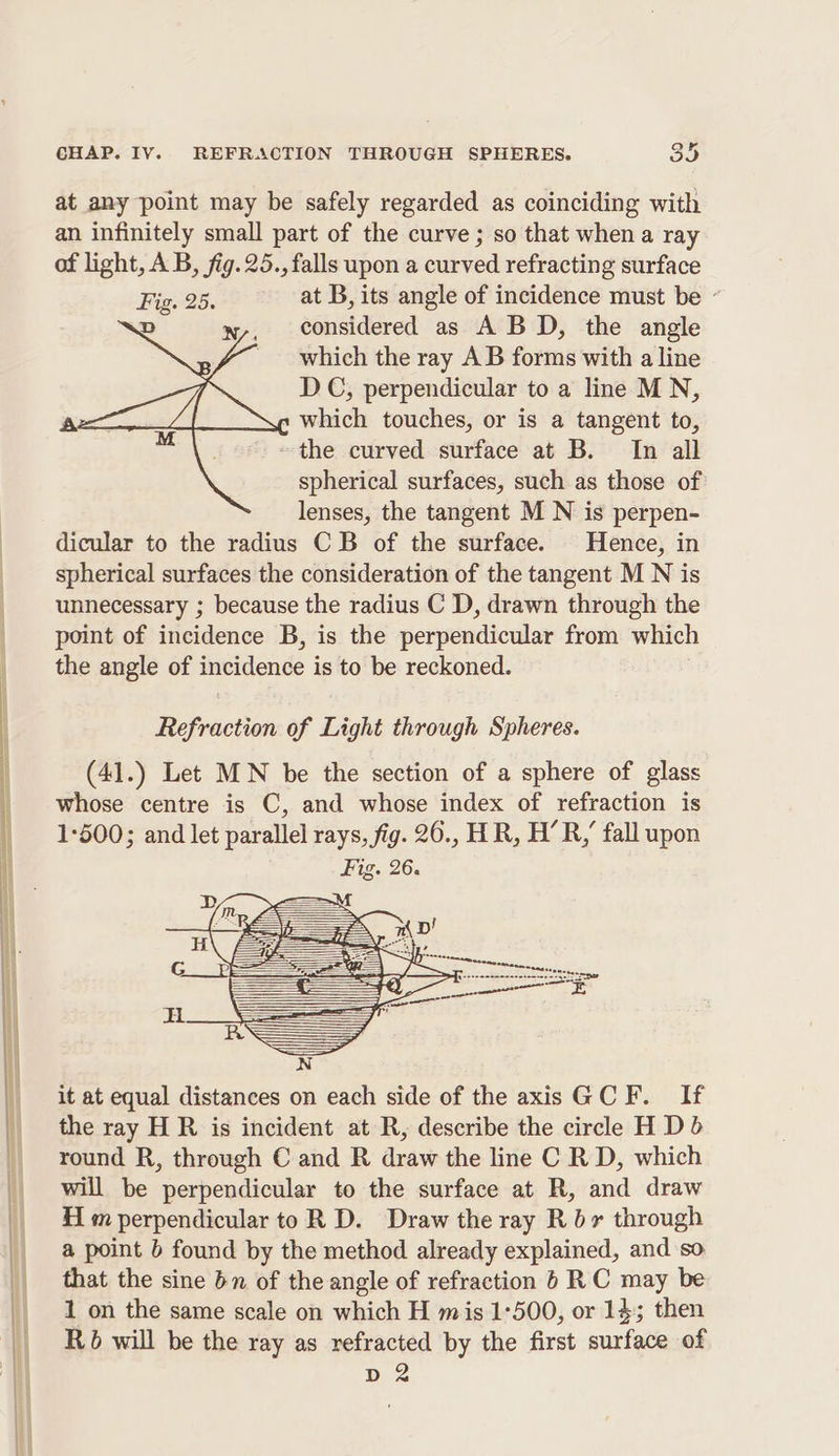 at any point may be safely regarded as coinciding with an infinitely small part of the curve ; so that when a ray of light, AB, fig. 25., falls upon a curved refracting surface Fig. 25. at B, its angle of incidence must be « D wy, considered as ABD, the angle _ which the ray AB forms with a line DC, perpendicular to a line M N, s which touches, or is a tangent to, ~~ the curved surface at B. In all spherical surfaces, such as those of lenses, the tangent M N is perpen- dicular to the radius CB of the surface. Hence, in spherical surfaces the consideration of the tangent M N is unnecessary ; because the radius C D, drawn through the point of incidence B, is the perpendicular from which the angle of incidence is to be reckoned. it at equal distances on each side of the axis GCF. If the ray H R is incident at R, describe the circle H Db round R, through C and R draw the line C R D, which will be perpendicular to the surface at R, and draw Hm perpendicular to R D. Draw the ray R br through a point b found by the method already explained, and so that the sine bn of the angle of refraction 6 RC may be 1 on the same scale on which H mis 1:500, or 143 then Rb will be the ray as refracted by the first surface of D2