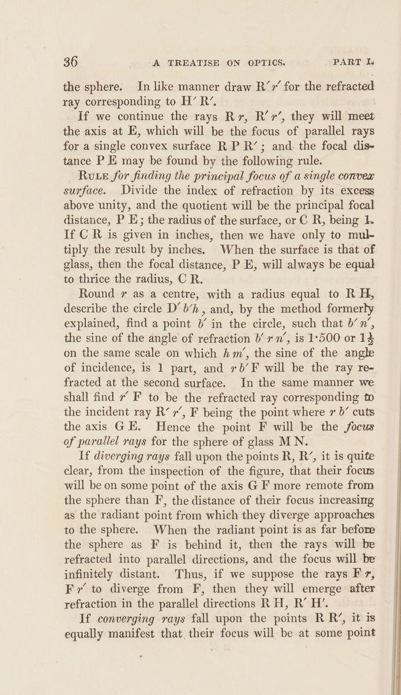 the sphere. In like manner draw R’,’ for the refracted ray corresponding to H’ R’. If we continue the rays Rr, R’7’, they will meet the axis at E, which will be the focus of parallel rays for a single convex surface RP R’; and. the focal dis- tance P K may be found by the following rule. Rue for finding the principal focus of a single convex surface. Divide the index of refraction by its excess above unity, and the quotient will be the principal focal distance, P E; the radius of the surface, or C R, being L If C R is given in inches, then we have only to mul- tiply the result by inches. When the surface is that of glass, then the focal distance, P E, will always be equal to thrice the radius, C R. Round 7 as a centre, with a radius equal to R H, describe the circle D’ b’h, and, by the method formerly explained, find a point 0’ in the circle, such that b’n’, the sine of the angle of refraction b’ rn’, is 1°500 or 14 on the same scale on which hm’, the sine of the angle of incidence, is 1 part, and 70’F will be the ray re- fracted at the second surface. In the same manner we shall find 7 F to be the refracted ray corresponding to the incident ray R’ r’, F being the point where 7 0’ cuts the axis GE. Hence the point F will be the focus of parallel rays for the sphere of glass MN. If diverging rays fall upon the points R, R’, it is quite clear, from the inspection of the figure, that their focus will be on some point of the axis G F more remote from the sphere than F, the distance of their focus increasing as the radiant point from which they diverge approaches to the sphere. When the radiant point is as far before the sphere as F is behind it, then the rays will be refracted into parallel directions, and the focus will be infinitely distant. Thus, if we suppose the rays Fz, Fr’ to diverge from F, then they will emerge after refraction in the parallel directions RH, R’ H’. If converging rays fall upon the points RR’, it is equally manifest that their focus will be at some point