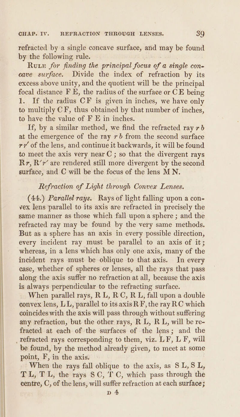 refracted by a single concave surface, and ney be found by the following rule. Rute for finding the principal focus of a single con- cave surface. Divide the index of refraction by its excess above unity, and the quotient will be the principal focal distance F H, the radius of the surface or C E being 1. If the radius CF is given in inches, we have only to multiply CF, thus obtained by that number of inches, to have the value of F E in inches. If, by a similar method, we find the refracted ray xb at the emergence of the ray 76 from, the second surface rr of the lens, and continue it backwards, it will be found to meet the axis very near C ; so that the divergent rays Rr, R’r’ are rendered still more divergent by the second surface, and C will be the focus of the lens MN. Refraction of Light through Convex Lenses. (44.) Parallel rays. Rays of light falling upon a con- vex lens parallel to its axis are refracted in precisely the same manner as those which fall upon a sphere ; and the refracted ray may be found by the very same methods. But as a sphere has an axis in every possible direction, every incident ray must be parallel to an axis of it; whereas, in a lens which has only one axis, many of the incident rays must be oblique to that axis. In every case, whether of spheres or lenses, all the rays that pass along the axis suffer no refraction at all, because the axis is always perpendicular to the refracting surface. When parallel rays, R L, RC, R L, fall upon a double convex lens, LL, parallel to its axis R F, the ray RC which coincides with the axis will pass through without suffering any refraction, but the other rays, R L, R L, will be re- fracted at each of the surfaces of the lens; and the be found, by the method already given, to meet at some point, F, in the axis. When the rays fall oblique to the axis, as SL,S L, TL, TL, the rays SC, TC, which pass through the centre, C, of the lens, will suffer refraction at each surface; D 4