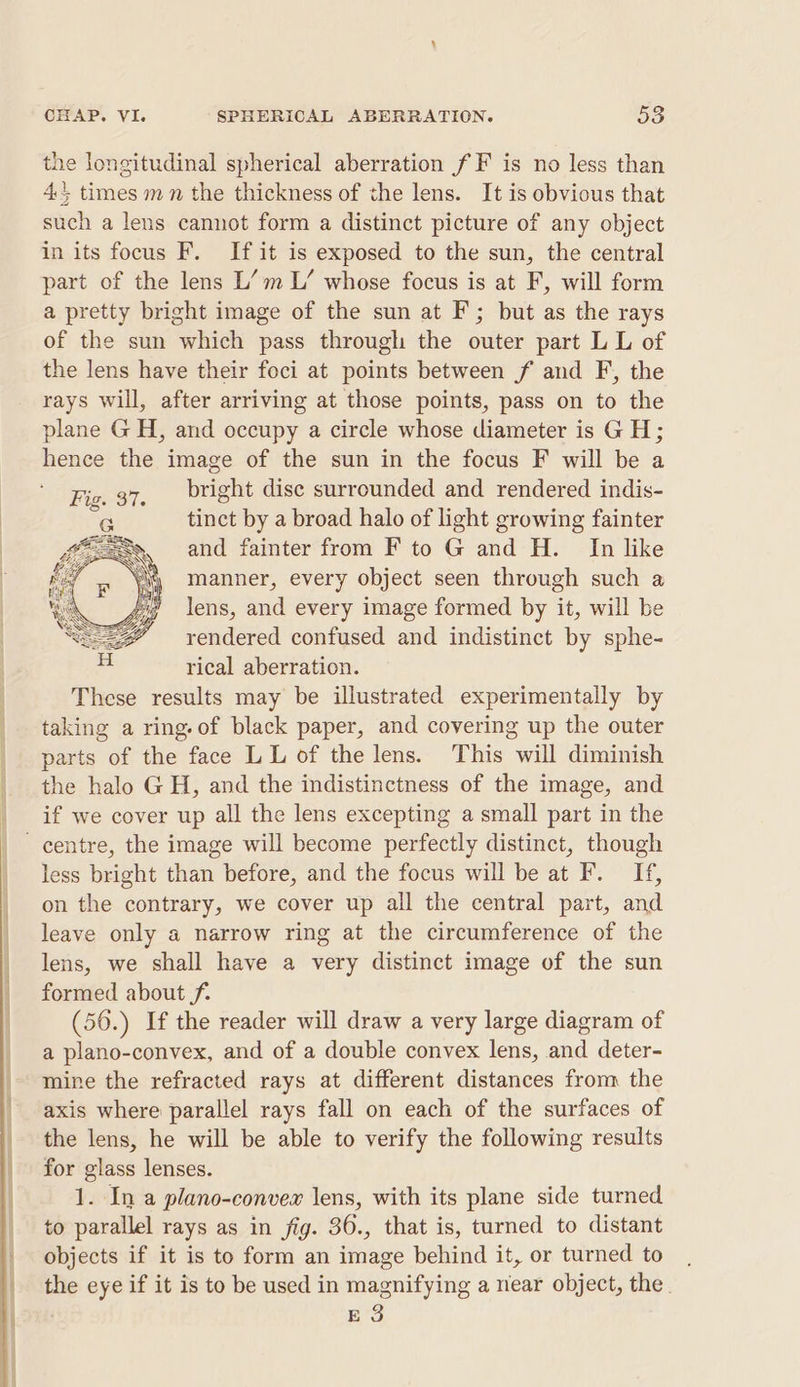 the longitudinal spherical aberration fF is no less than 4, times mn the thickness of the lens. It is obvious that such a lens cannot form a distinct picture of any object in its focus F. If it is exposed to the sun, the central part of the lens L’m L’ whose focus is at F, will form a pretty bright image of the sun at F; but as the rays of the sun which pass through the outer part L L of the lens have their foci at points between f and F, the rays will, after arriving at those points, pass on to the plane GH, and occupy a circle whose diameter is GH; hence the image of the sun in the focus F will be a bright dise surrounded and rendered indis- tinct by a broad halo of light growing fainter and fainter from F to G and H. In like manner, every object seen through such a lens, and every image formed by it, will be rendered confused and indistinct by sphe- rical aberration. These results may be illustrated experimentally by taking a ring-of black paper, and covering up the outer parts of the face LL of the lens. This will diminish the halo GH, and the indistinctness of the image, and if we cover up all the lens excepting a small part in the centre, the image will become perfectly distinct, though less bright than before, and the focus will be at F. If, on the contrary, we cover up all the central part, and leave only a narrow ring at the circumference of the lens, we shall have a very distinct image of the sun formed about f- (50.) If the reader will draw a very large diagram of a plano-convex, and of a double convex lens, and deter- mine the refracted rays at different distances from the axis where parallel rays fall on each of the surfaces of the lens, he will be able to verify the following results for glass lenses. 1. In a plano-convex lens, with its plane side turned to parallel rays as in fig. 36., that is, turned to distant objects if it is to form an image behind it, or turned to the eye if it is to be used in magnifying a near object, the. ES