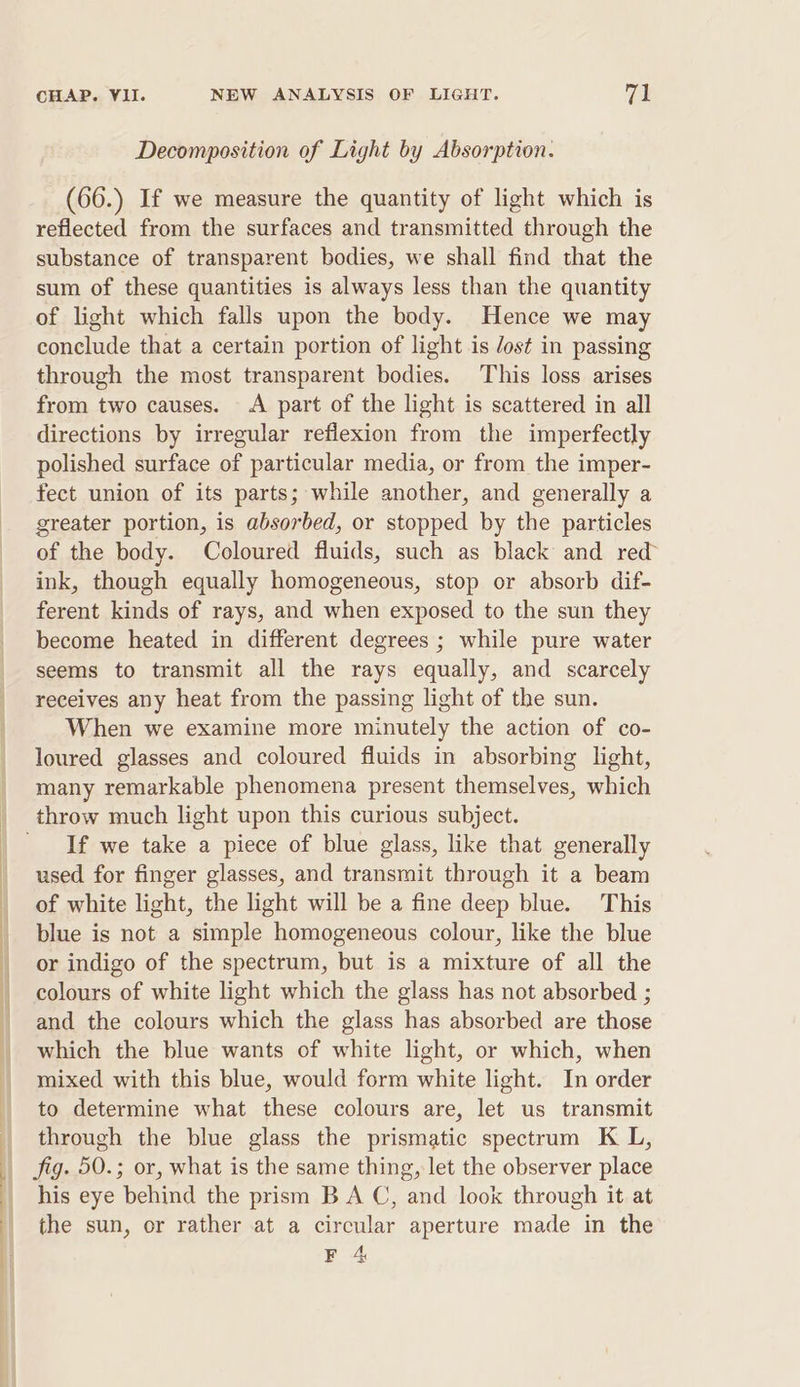 Decomposition of Light by Absorption. (66.) If we measure the quantity of light which is reflected from the surfaces and transmitted through the substance of transparent bodies, we shall find that the sum of these quantities is always less than the quantity of light which falls upon the body. Hence we may conclude that a certain portion of light is Jost in passing through the most transparent bodies. This loss arises from two causes. A part of the light is scattered in all directions by irregular reflexion from the imperfectly polished surface of particular media, or from the imper- fect union of its parts; while another, and generally a greater portion, is absorbed, or stopped by the particles of the body. Coloured fluids, such as black and red ink, though equally homogeneous, stop or absorb dif- ferent kinds of rays, and when exposed to the sun they become heated in different degrees ; while pure water seems to transmit all the rays equally, and scarcely receives any heat from the passing light of the sun. When we examine more minutely the action of co- loured glasses and coloured fluids in absorbing light, many remarkable phenomena present themselves, which throw much light upon this curious subject. If we take a piece of blue glass, like that generally used for finger glasses, and transmit through it a beam of white light, the light will be a fine deep blue. This blue is not a simple homogeneous colour, like the blue or indigo of the spectrum, but is a mixture of all the colours of white light which the glass has not absorbed ; and the colours which the glass has absorbed are those which the blue wants of white light, or which, when mixed with this blue, would form white light. In order to determine what these colours are, let us transmit through the blue glass the prismatic spectrum K L, his eye behind the prism B A C, and look through it at the sun, or rather at a circular aperture made in the F 4