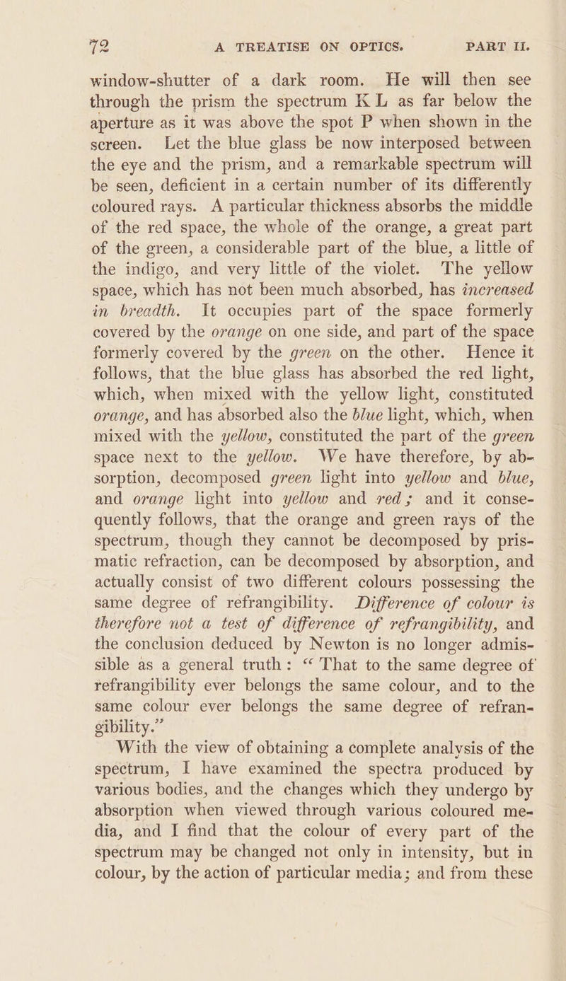 window-shutter of a dark room. He will then see through the prism the spectrum K L as far below the aperture as it was above the spot P when shown in the screen. Let the blue glass be now interposed between the eye and the prism, and a remarkable spectrum will be seen, deficient in a certain number of its differently coloured rays. A particular thickness absorbs the middle of the red space, the whole of the orange, a great part of the green, a considerable part of the blue, a little of the indigo, and very little of the violet. The yellow space, which has not been much absorbed, has increased in breadth. It occupies part of the space formerly covered by the ovange on one side, and part of the space formerly covered by the green on the other. Hence it follows, that the blue glass has absorbed the red light, which, when mixed with the yellow light, constituted orange, and has absorbed also the blue light, which, when mixed with the yellow, constituted the part of the green space next to the yellow. We have therefore, by ab- sorption, decomposed g7een light into yellow and blue, and orange light into yellow and red; and it conse- quently follows, that the orange and green rays of the spectrum, though they cannot be decomposed by pris- matic refraction, can be decomposed by absorption, and actually consist of two different colours possessing the same degree of refrangibility. Difference of colour is therefore not a test of difference of refrangibility, and the conclusion deduced by Newton is no longer admis- sible as a general truth: “ That to the same degree of refrangibility ever belongs the same colour, and to the same colour ever belongs the same degree of refran- gibility.” With the view of obtaining a complete analysis of the spectrum, I have examined the spectra produced by various bodies, and the changes which they undergo by absorption when viewed through various coloured me- dia, and I find that the colour of every part of the spectrum may be changed not only in intensity, but in colour, by the action of particular media; and from these