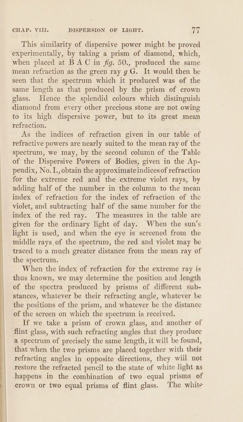 This similarity of dispersive power might be proved experimentally, by taking a prism of diamond, which, when placed at BAC in fig. 50., produced the same mean refraction as the green ray g G. It would then be seen that the spectrum which it produced was of the same length as that produced by the prism of crown glass. Hence the splendid colours which distinguish diamond from every other precious stone are not owing to its high dispersive power, but to its great mean refraction. As the indices of refraction given in our table of refractive powers are nearly suited to the mean ray of the spectrum, we may, by the second column of the Table of the Dispersive Powers of Bodies, given in the Ap- pendix, No. I., obtain the approximate indices of refraction for the extreme red and the extreme violet rays, by adding half of the number in the column to the mean index of refraction for the index of refraction of the violet, and subtracting half of the same number for the index of the red ray. The measures in the table are given for the ordinary light of day. When the sun’s light is used, and when the eye is screened from the middle rays of the spectrum, the red and violet may be _traced to a much greater distance from the mean ray of the spectrum. When the index of refraction for the extreme ray is thus known, we may determine the position and length of the spectra produced by prisms of different sub- stances, whatever be their refracting angle, whatever be the positions of the prism, and ees be the distance of the screen on which the spectrum is received. If we take a prism of crown glass, and another of flint glass, with such refracting angles that they produce a spectrum of precisely the same length, it will be found, that when the two prisms are placed together with their refracting angles in opposite directions, they will not restore the refracted pencil to the state of white light as happens in the combination of two equal prisms of crown or two equal prisms of flint glass. The white