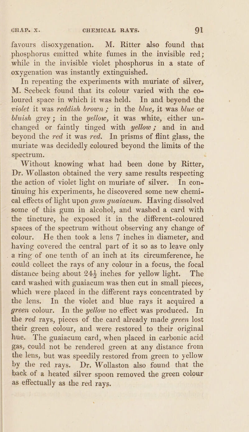 favours disoxygenation. M. Ritter also found that phosphorus emitted white fumes in the invisible red; while in the invisible violet phosphorus in a state of oxygenation was instantly extinguished. In repeating the experiments with muriate of silver, M. Seebeck found that its colour varied with the co- loured space in which it was held. In and beyond the violet it was reddish brown ; in the blue, it was blue or bluish grey ; in the yellow, it was white, either un- changed or faintly tinged with yellow; and in and beyond the ved it was ved. In prisms of flint giass, the muriate was decidedly coloured beyond the limits of the spectrum. Without knowing what had been done by Ritter, Dr. Wollaston obtained the very same results respecting the action of violet light on muriate of silver. In con- tinuing his experiments, he discovered some new chemi- cal effects of light upon gum guaiacum. Having dissolved some of this gum in alcohol, and washed a card with the tincture, he exposed it in the different-coloured spaces of the spectrum without observing any change of colour. He then took a lens 7 inches in diameter, and having covered the central part of it so as to leave only _a ring of one tenth of an inch at its circumference, he could collect the rays of any colour in a focus, the focal distance being about 244 inches for yellow light. The card washed with guaiacum was then cut in small pieces, which were placed in the different rays concentrated by ~ the lens. In the violet and blue rays it acquired a green colour. In the yellow no effect was produced. In the red rays, pieces of the card already made green lost their green colour, and were restored to their original hue. The guaiacum card, when placed in carbonic acid gas, could not be rendered green at any distance from the lens, but was speedily restored from green to yellow by the red rays. Dr. Wollaston also found that the back of a heated silver spoon removed the green colour as effectually as the red rays.