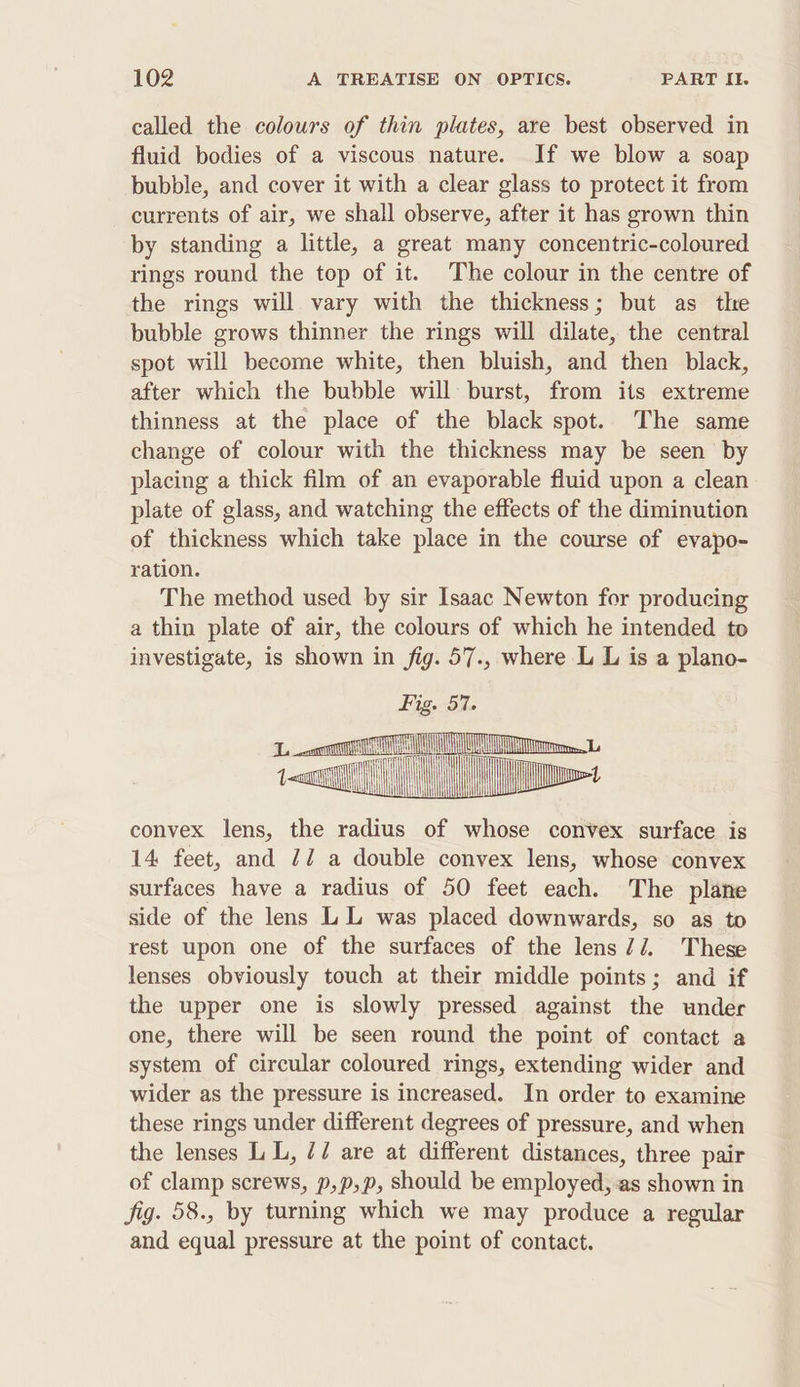 called the colours of thin plates, are best observed in fluid bodies of a viscous nature. If we blow a soap bubble, and cover it with a clear glass to protect it from currents of air, we shall observe, after it has grown thin by standing a little, a great many concentric-coloured rings round the top of it. The colour in the centre of the rings will vary with the thickness; but as the bubble grows thinner the rings will dilate, the central spot will become white, then bluish, and then black, after which the bubble will burst, from its extreme thinness at the place of the black spot. The same change of colour with the thickness may be seen by placing a thick film of an evaporable fluid upon a clean plate of glass, and watching the effects of the diminution of thickness which take place in the course of evapo- ration. The method used by sir Isaac Newton for producing a thin plate of air, the colours of which he intended to investigate, is shown in fig. 57., where L L is a plano- convex lens, the radius of whose convex surface is 14 feet, and 77 a double convex lens, whose convex surfaces have a radius of 50 feet each. The plane side of the lens LL was placed downwards, so as to rest upon one of the surfaces of the lens//. These lenses obviously touch at their middle points; and if the upper one is slowly pressed against the under one, there will be seen round the point of contact a system of circular coloured rings, extending wider and wider as the pressure is increased. In order to examine these rings under different degrees of pressure, and when the lenses LL, // are at different distances, three pair of clamp screws, p,p,p, Should be employed, as shown in Sig. 58., by turning which we may produce a regular and equal pressure at the point of contact.