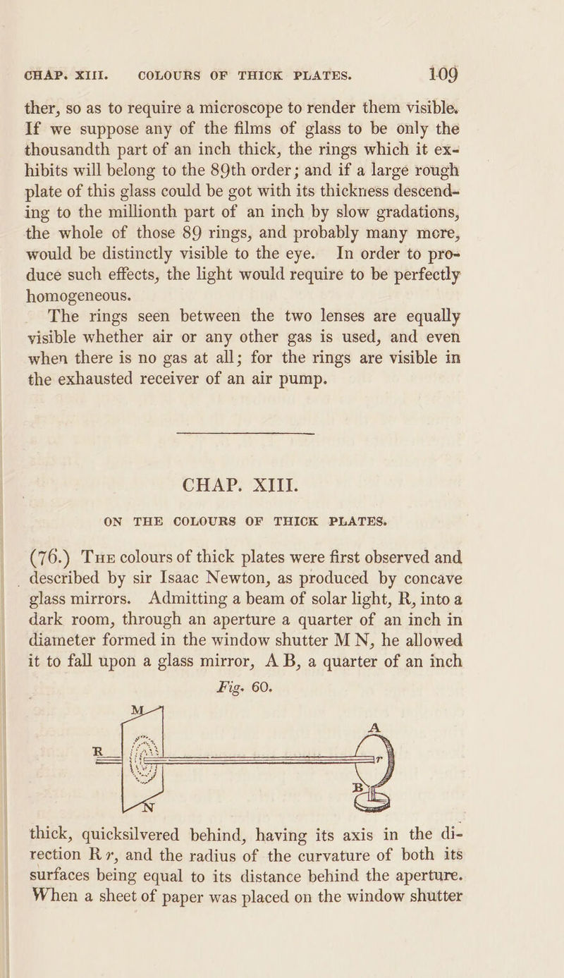 ther, so as to require a microscope to render them visible. If we suppose any of the films of glass to be only the thousandth part of an inch thick, the rings which it ex- hibits will belong to the 89th order; and if a large rough plate of this glass could be got with its thickness descend- ing to the millionth part of an inch by slow gradations, the whole of those 89 rings, and probably many mere, would be distinctly visible to the eye. In order to pro- duce such effects, the light would require to be perfectly homogeneous. The rings seen between the two lenses are equally visible whether air or any other gas is used, and even when there is no gas at all; for the rings are visible in the exhausted receiver of an air pump. CHAP. XIII. ON THE COLOURS OF THICK PLATES. (76.) Tux colours of thick plates were first observed and _ described by sir Isaac Newton, as produced by concave glass mirrors. Admitting a beam of solar light, R, into a dark room, through an aperture a quarter of an inch in diameter formed in the window shutter MN, he allowed it to fall upon a glass mirror, A B, a quarter of an inch thick, quicksilvered behind, having its axis in the di- rection Rv, and the radius of the curvature of both its surfaces being equal to its distance behind the aperture. When a sheet of paper was placed on the window shutter