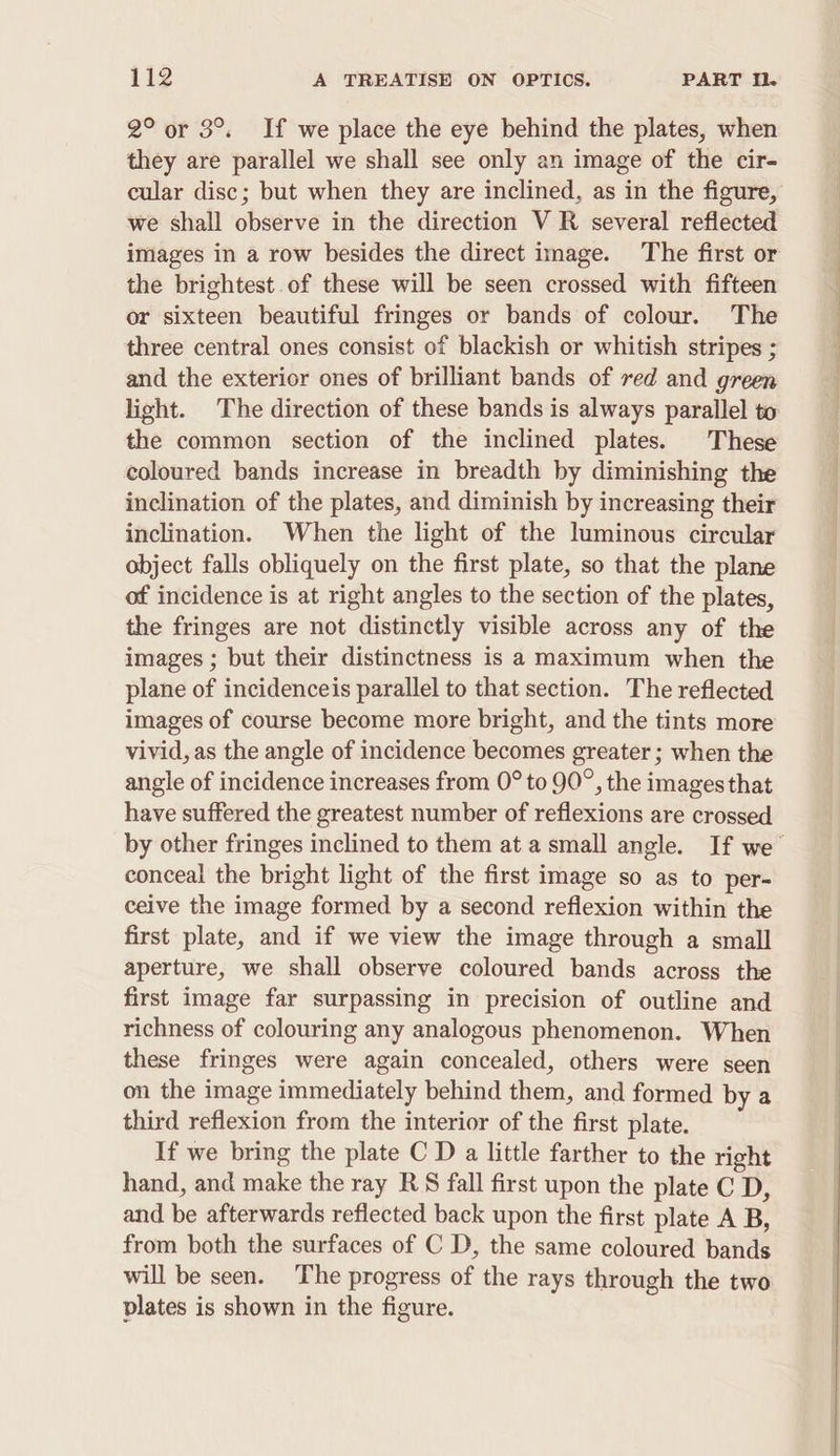 2° or 3°. If we place the eye behind the plates, when they are parallel we shall see only an image of the cir- we shall observe in the direction V R several reflected images in a row besides the direct image. The first or the brightest. of these will be seen crossed with fifteen or sixteen beautiful fringes or bands of colour. The three central ones consist of blackish or whitish stripes ; and the exterior ones of brilliant bands of red and green light. The direction of these bands is always parallel to the common section of the inclined plates. These coloured bands increase in breadth by diminishing the inclination of the plates, and diminish by increasing their inclination. When the light of the luminous circular object falls obliquely on the first plate, so that the plane of incidence is at right angles to the section of the plates, the fringes are not distinctly visible across any of the images ; but their distinctness is a maximum when the plane of incidenceis parallel to that section. The reflected images of course become more bright, and the tints more vivid, as the angle of incidence becomes greater ; when the angle of incidence increases from 0° to 90°, the images that have suffered the greatest number of reflexions are crossed conceal the bright light of the first image so as to per- ceive the image formed by a second reflexion within the first plate, and if we view the image through a small aperture, we shall observe coloured bands across the first image far surpassing in precision of outline and richness of colouring any analogous phenomenon. When these fringes were again concealed, others were seen on the image immediately behind them, and formed by a third reflexion from the interior of the first plate. If we bring the plate C D a little farther to the right hand, and make the ray RS fall first upon the plate C D, and be afterwards reflected back upon the first plate A B, from both the surfaces of C D, the same coloured bands will be seen. The progress of the rays through the two plates is shown in the figure. — ee ee ee eee