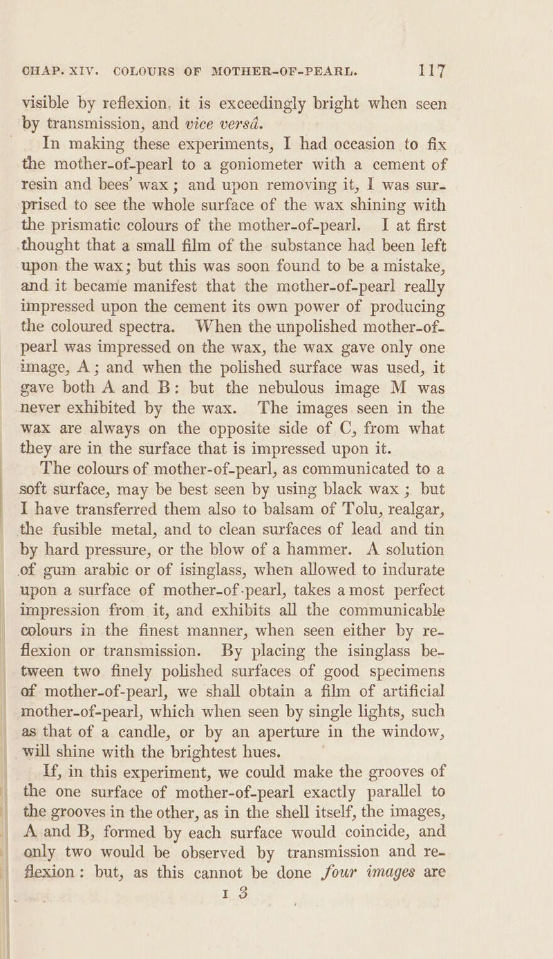 visible by reflexion, it is exceedingly bright when seen by transmission, and vice versd. _. In making these experiments, I had occasion to fix the mother-of-pearl to a goniometer with a cement of resin and bees’ wax ; and upon removing it, I was sur- prised to see the whole surface of the wax shining with the prismatic colours of the mother-of-pearl. I at first thought that a small film of the substance had been left upon the wax; but this was soon found to be a mistake, and it became manifest that the mother-of-pearl really impressed upon the cement its own power of producing the coloured spectra. When the unpolished mother-of- pearl was impressed on the wax, the wax gave only one image, A; and when the polished surface was used, it gave both A and B: but the nebulous image M was never exhibited by the wax. The images seen in the wax are always on the opposite side of C, from what they are in the surface that is impressed upon it. The colours of mother-of-pearl, as communicated to a soft surface, may be best seen by using black wax ; but I have transferred them also to balsam of Tolu, realgar, _ the fusible metal, and to clean surfaces of lead and tin by hard pressure, or the blow of a hammer. A solution of gum arabic or of isinglass, when allowed to indurate upon a surface of mother-of-pearl, takes a most perfect _ impression from it, and exhibits all the communicable | colours in the finest manner, when seen either by re- flexion or transmission. By placing the isinglass be- tween two finely polished surfaces of good specimens of mother-of-pearl, we shall obtain a film of artificial mother-of-pearl, which when seen by single lights, such as that of a candle, or by an aperture in the window, will shine with the brightest hues. | If, in this experiment, we could make the grooves of _ the one surface of mother-of-pearl exactly parallel to the grooves in the other, as in the shell itself, the images, A and B, formed by each surface would coincide, and only two would be observed by transmission and re- | flexion: but, as this cannot be done foun images are 13 | f | | |