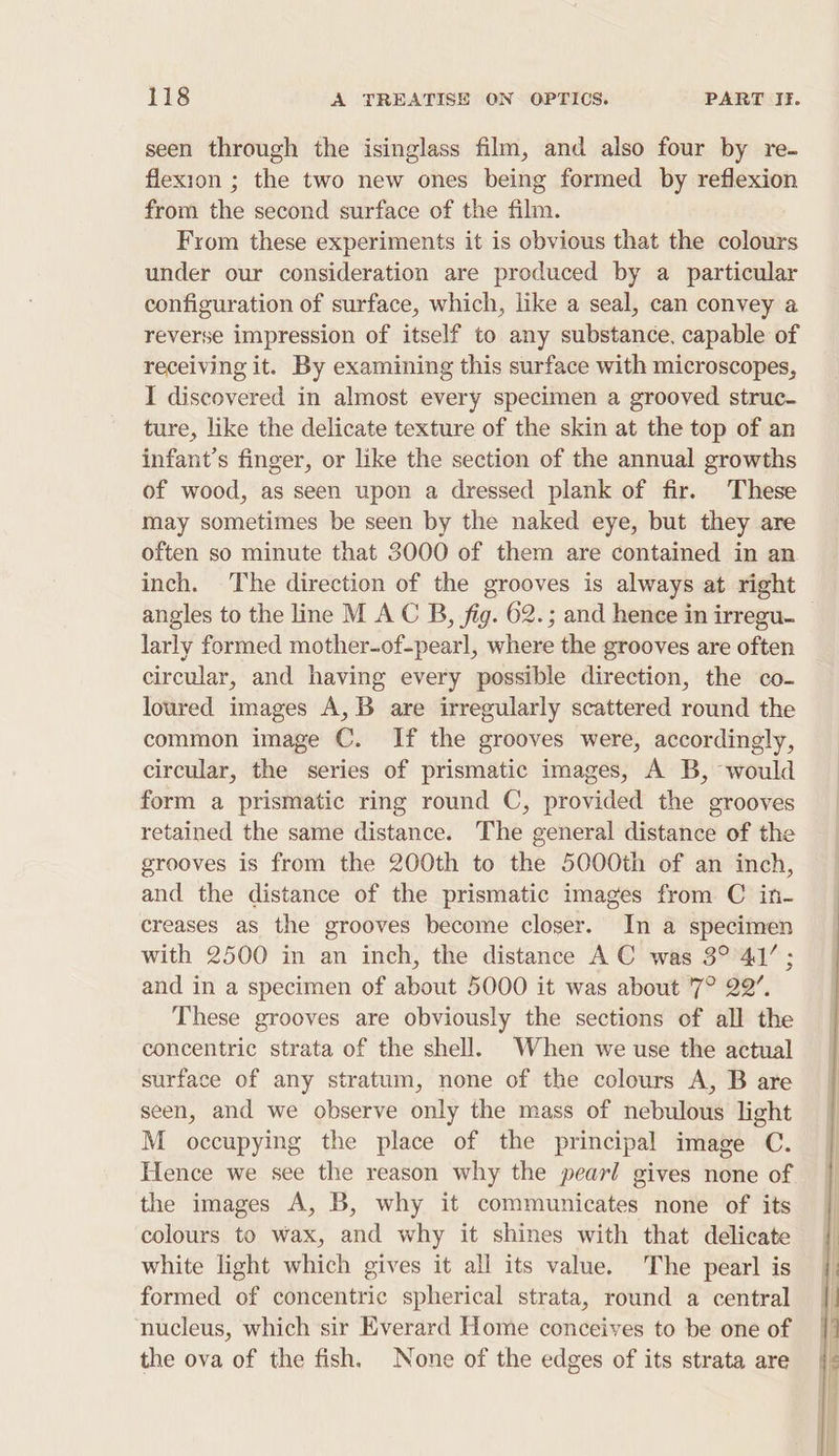 seen through the isinglass film, and also four by re- flexion ; the two new ones being formed by reflexion from the second surface of the film. From these experiments it is obvious that the colours under our consideration are produced by a particular configuration of surface, which, like a seal, can convey a reverse impression of itself to any substance, capable of receiving it. By examining this surface with microscopes, I discovered in almost every specimen a grooved struc- ture, like the delicate texture of the skin at the top of an infant’s finger, or like the section of the annual growths of wood, as seen upon a dressed plank of fir. These may sometimes be seen by the naked eye, but they are often so minute that 3000 of them are contained in an inch. The direction of the grooves is always at right angles to the line M A C B, fig. 62.; and hence in irregu- larly formed mother-of-pearl, where the grooves are often circular, and having every possible direction, the co- loured images A,B are irregularly scattered round the common image C. If the grooves were, accordingly, circular, the series of prismatic images, A B, would form a prismatic ring round C, provided the grooves retained the same distance. The general distance of the grooves is from the 200th to the 5000th of an inch, and the distance of the prismatic images from C in- creases as the grooves become closer. In a specimen with 2500 in an inch, the distance A C was 3° 41’; and in a specimen of about 5000 it was about '7° 22’. These grooves are obviously the sections of all the concentric strata of the shell. When we use the actual surface of any stratum, none of the colours A, B are seen, and we observe only the mass of nebulous light M occupying the place of the principal image C. Hence we see the reason why the pearl gives none of the images A, B, why it communicates none of its colours to wax, and why it shines with that delicate white light which gives it all its value. The pearl is formed of concentric spherical strata, round a central nucleus, which sir Everard Home conceives to be one of the ova of the fish. None of the edges of its strata are