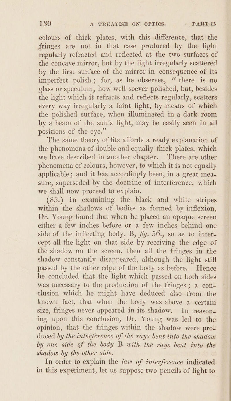 colours of thick plates, with this difference, that the fringes are not in that case produced by the light regularly refracted and reflected at the two surfaces of the concave mirror, but by the light irregularly scattered by the first surface of the mirror in consequence of its imperfect polish; for, as he observes, ‘‘ there is no glass or speculum, how well soever polished, but, besides the light which it refracts and refiects regularly, scatters every way irregularly a faint light, by means of which the polished surface, when illuminated in a dark room by a beam of the sun’s light, may be easily seen in all positions of the eye.” The same theory of fits affords a ready explanation of the phenomena of double and equally thick plates, which we have described in another chapter. There are other phenomena of colours, however, to which it is not equally applicable; and it has accordingly been, in a great mea- sure, superseded by the doctrine of interference, which we shall now proceed to explain. (83.) In examining the black and white stripes within the shadows of bodies as formed by inflexion, Dr. Young found that when he placed an opaque screen either a few inches before or a few inches behind one side of the inflecting body, B, fig. 56., so as to inter- cept all the light on that side by receiving the edge of the shadow on the screen, then all the fringes in the shadow constantly disappeared, although the light still passed by the other edge of the body as before. Hence he concluded that the light which passed on both sides was necessary to the production of the fringes; a con- clusion which he might have deduced also from the known fact, that when the body was above a certain size, fringes never appeared in its shadow. In reason- ing upon this conclusion, Dr. Young was led to the opinion, that the fringes within the shadow were pro- duced by the interference of the rays bent into the shadow by one side of the body B with the rays bent into the shadow by the other side. In order to explain the /aw of interference indicated in this experiment, let us suppose two pencils of light to