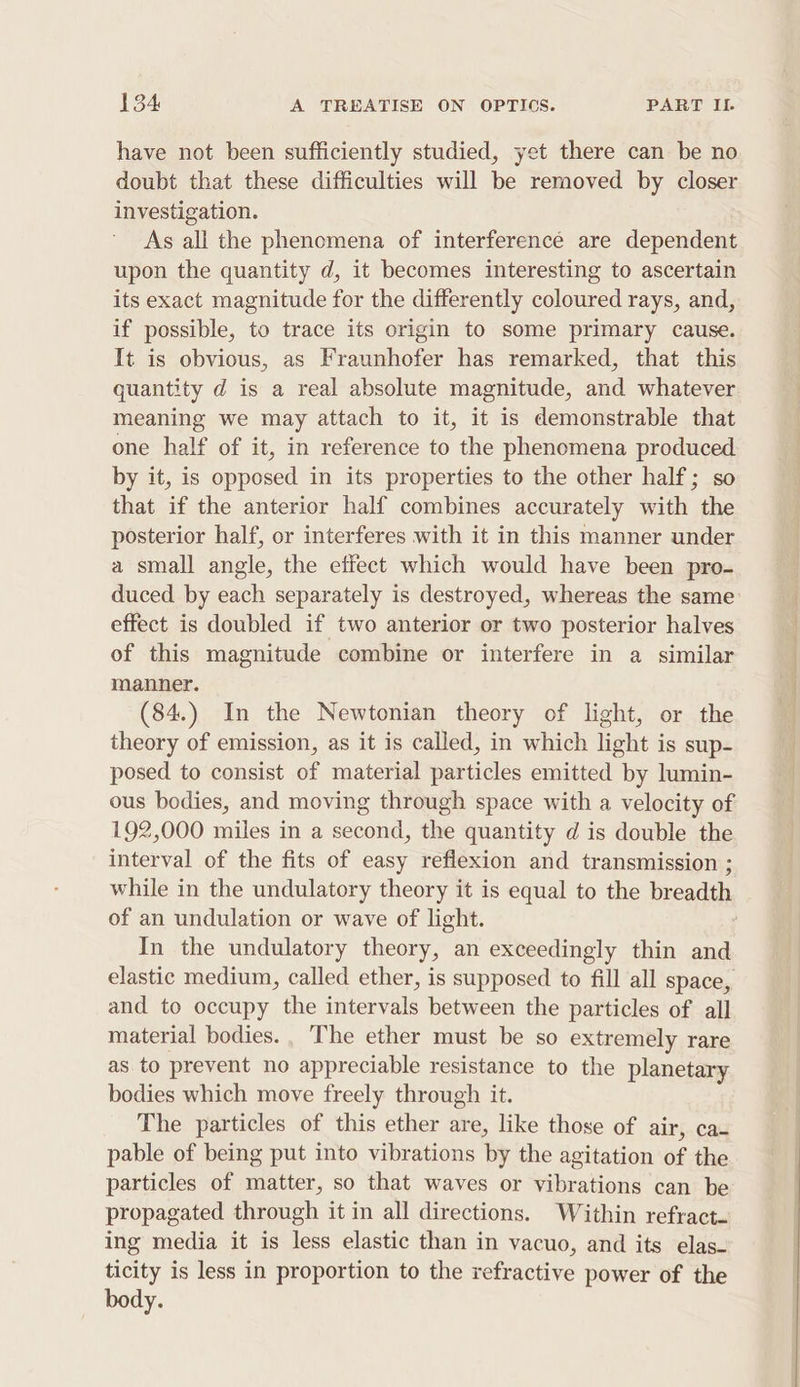 have not been sufficiently studied, yet there can be no doubt that these difficulties will be removed by closer investigation. As all the phenomena of interferencé are dependent upon the quantity d, it becomes interesting to ascertain its exact magnitude for the differently coloured rays, and, if possible, to trace its origin to some primary cause. It is obvious, as Fraunhofer has remarked, that this quantity d is a real absolute magnitude, and whatever meaning we may attach to it, it is demonstrable that one half of it, in reference to the phenomena produced by it, is opposed in its properties to the other half; so that if the anterior half combines accurately with the posterior half, or interferes with it in this manner under a small angle, the effect which would have been pro- duced by each separately is destroyed, whereas the same effect is doubled if two anterior or two posterior halves of this magnitude combine or interfere in a similar manner. (84.) In the Newtonian theory of light, or the theory of emission, as it is called, in which light is sup- posed to consist of material particles emitted by lumin- ous bodies, and moving through space with a velocity of 192,000 miles in a second, the quantity d is double the interval of the fits of easy reflexion and transmission ; of an undulation or wave of light. In the undulatory theory, an exceedingly thin and elastic medium, called ether, is supposed to fill all space, and to occupy the intervals between the particles of all material bodies. The ether must be so extremely rare as. to prevent no appreciable resistance to the planetary bodies which move freely through it. The particles of this ether are, like those of air, ca- pable of being put into vibrations by the agitation of the particles of matter, so that waves or vibrations can be propagated through it in all directions. Within refract- ing media it is less elastic than in vacuo, and its elas- ticity is less in proportion to the refractive power of the body. OE