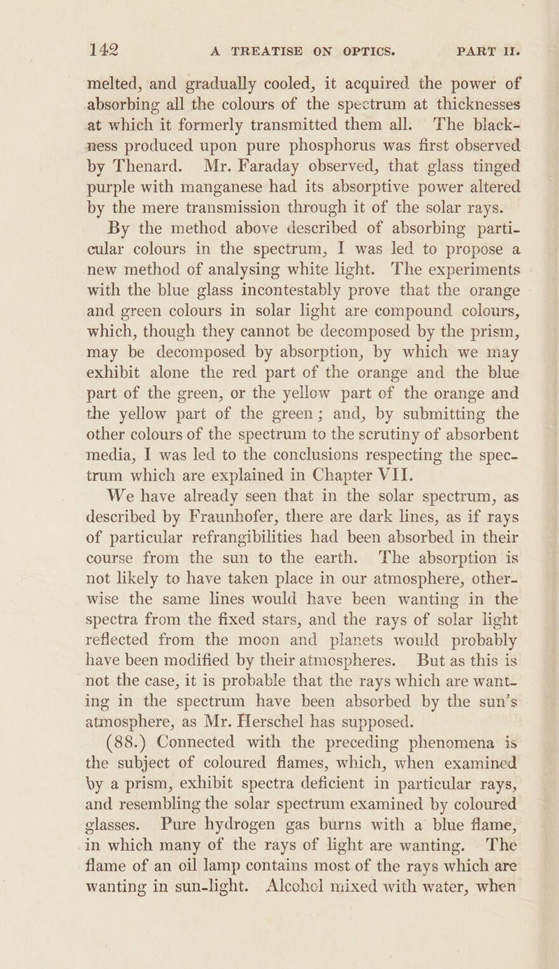 melted, and gradually cooled, it acquired the power of absorbing all the colours of the spectrum at thicknesses at which it formerly transmitted them all: The black- ness produced upon pure phosphorus was first observed by Thenard. Mr. Faraday observed, that glass tinged purple with manganese had its absorptive power altered by the mere transmission through it of the solar rays. By the method above described of absorbing parti- cular colours in the spectrum, I was led to propose a new method of analysing white light. The experiments with the blue glass incontestably prove that the orange and green colours in solar light are compound colours, which, though they cannot be decomposed by the prism, may be decomposed by absorption, by which we may exhibit alone the red part of the orange and the blue part of the green, or the yellow part of the orange and the yellow part of the green; and, by submitting the other colours of the spectrum to the scrutiny of absorbent media, I was led to the conclusions respecting the spec- trum which are explained in Chapter VII. We have already seen that in the solar spectrum, as described by Fraunhofer, there are dark lines, as if rays of particular refrangibilities had been absorbed in their course from the sun to the earth. The absorption is not likely to have taken place in our atmosphere, other- wise the same lines would have been wanting in the spectra from the fixed stars, and the rays of solar light reflected from the moon and planets would probably have been modified by their atmospheres. But as this is not the case, it is probable that the rays which are want- ing in the spectrum have been absorbed by the sun’s atmosphere, as Mr. Herschel has supposed. (88.) Connected with the preceding phenomena is the subject of coloured flames, which, when examined by a prism, exhibit spectra deficient in particular rays, and resembling the solar spectrum examined by coloured glasses. Pure hydrogen gas burns with a blue flame, in which many of the rays of light are wanting. The flame of an oil lamp contains most of the rays which are wanting in sun-light. Aleohcl mixed with water, when