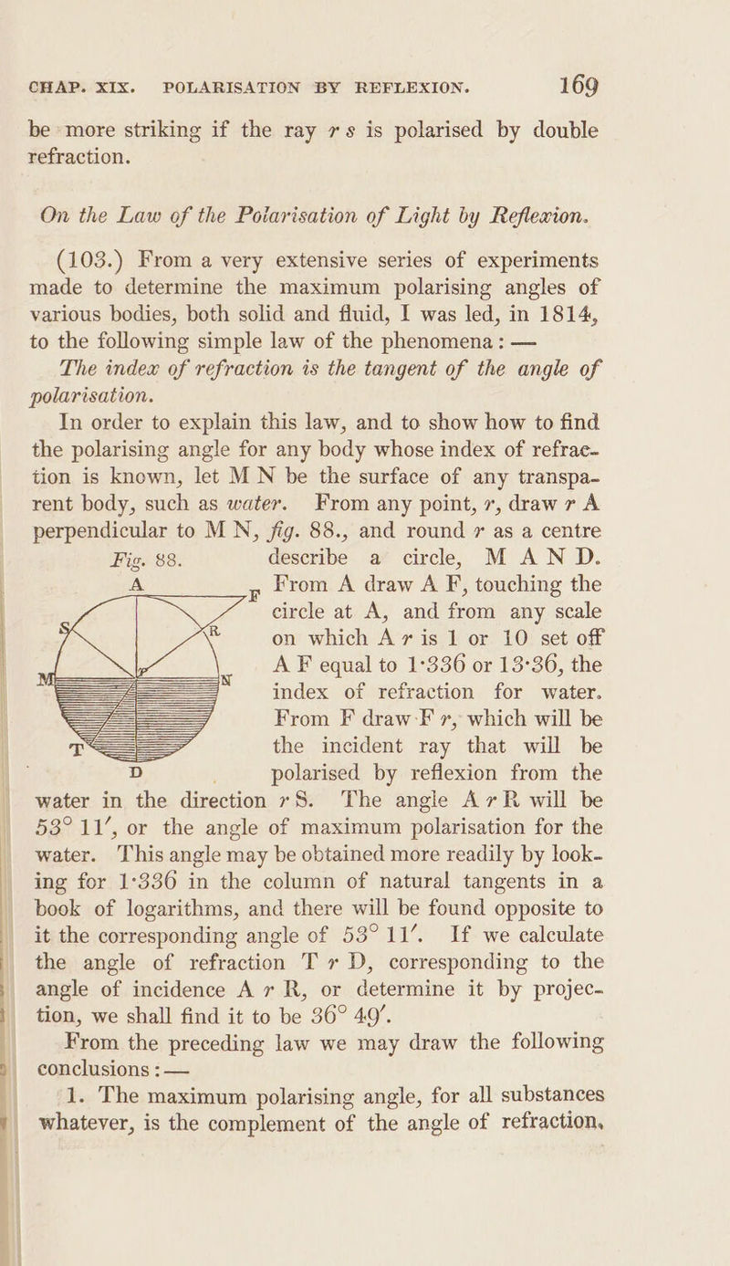 —— — CHAP. XIX. POLARISATION BY REFLEXION. 169 be more striking if the ray 7s is polarised by double refraction. On the Law of the Poiarisation of Light by Reflexion. (103.) From a very extensive series of experiments made to determine the maximum polarising angles of various bodies, both solid and fluid, I was led, in 1814, to the following simple law of the phenomena : — The index of refraction is the tangent of the angle of polarisation. In order to explain this law, and to show how to find the polarising angle for any body whose index of refrae- tion is known, let MN be the surface of any transpa- rent body, such as water. From any point, 7, draw r A perpendicular to MN, jig. 88., and round * as a centre Fig. 88. describe a circle, M AND. yz from A draw A F, touching the circle at A, and from any scale on which Av is 1 or 10 set off A F equal to 1°336 or 13°36, the index of refraction for water. From F draw-F 7, which will be the incident ray that will be polarised by reflexion from the 53° 11’, or the angle of maximum polarisation for the water. This angle may be obtained more readily by look- ing for 1-336 in the column of natural tangents in a book of logarithms, and there will be found opposite to it the corresponding angle of 53°11’. If we calculate the angle of refraction T » D, corresponding to the angle of incidence A 7 R, or determine it by projec- tion, we shall find it to be 36° 49’. From the preceding law we may draw the following conclusions : — 1. The maximum polarising angle, for all substances whatever, is the complement of the angle of refraction,