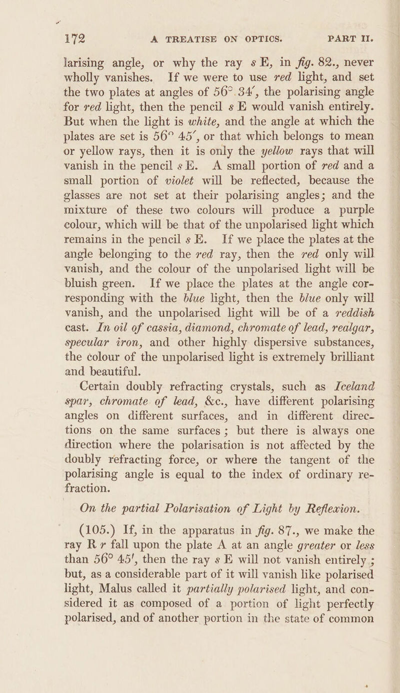 larising angle, or why the ray s FE, in fig. 82., never wholly vanishes. If we were to use ved light, and set the two plates at angles of 56°. 34’, the polarising angle for red light, then the pencil s KE would vanish entirely. But when the light is white, and the angle at which the plates are set is 56° 45’, or that which belongs to mean or yellow rays, then it is only the yellow rays that will vanish in the pencil sE. A small portion of red and a small portion of violet will be reflected, because the glasses are not set at their polarising angles; and the mixture of these two colours will produce a purple colour, which will be that of the unpolarised light which remains in the pencil s E. If we place the plates at the angle belonging to the ved ray, then the red only will vanish, and the colour of the unpolarised light will be bluish green. If we place the plates at the angle cor- responding with the blue light, then the b/ue only will vanish, and the unpolarised light will be of a reddish cast. In oil of cassia, diamond, chromate of lead, realgar, specular iron, and other highly dispersive substances, the colour of the unpolarised light is extremely brilliant and beautiful. Certain doubly refracting crystals, such as Iceland spar, chromate of lead, &amp;c., have different polarising angles on different surfaces, and in different direc- tions on the same surfaces; but there is always one direction where the polarisation is not affected by the doubly refracting force, or where the tangent of the polarising angle is equal to the index of ordinary re- fraction. On the partial Polarisation of Light by Reflexion. (105.) If, in the apparatus in fig. 87., we make the ray R» fall upon the plate A at an angle greater or less than 56° 45', then the ray s E will not vanish entirely ; but, as a considerable part of it will vanish like polarised light, Malus called it partially polarised light, and con- sidered it as composed of a portion of light perfectly polarised, and of another portion in the state of common