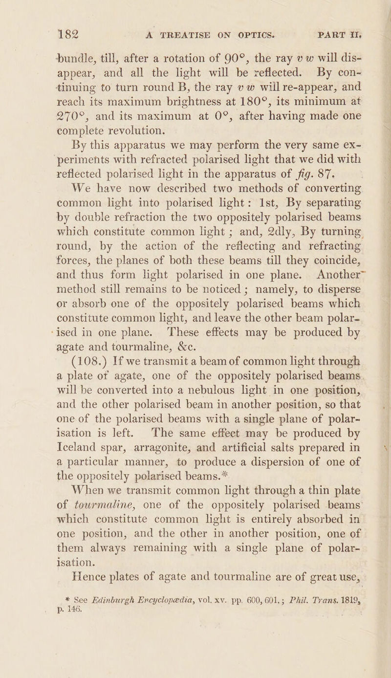 bundle, till, after a rotation of 90°, the ray v w will dis- appear, and all the light will be reflected. By con- tinuing to turn round B, the ray vw will re-appear, and reach its maximum brightness at 180°, its minimum at 270°, and its maximum at 0°, after having made one complete revolution. By this apparatus we may perform the very same ex~- ‘periments with refracted polarised light that we did with reflected polarised light in the apparatus of fig. 87. We have now described two methods of converting common light into polarised light: Ist, By separating by double refraction the two oppositely polarised beams which constitute common light ; and, 2dly, By turning round, by the action of the reflecting and refracting forces, the planes of both these beams till they coincide, and thus form light polarised in one plane. Another~ method still remains to be noticed; namely, to disperse or absorb one of the oppositely polarised beams which constitute common light, and leave the other beam polar- ‘ised in one plane. These effects may be produced by agate and tourmaline, &amp;c. (108.) If we transmit a beam of common light through a plate of agate, one of the oppositely polarised beams. will be converted into a nebulous light in one position, and the other polarised beam in another position, so that one. of the polarised beams with a single plane of polar- isation is left. The same effeet may be produced by Iceland spar, arragonite, and artificial salts prepared in a particular manner, to produce a dispersion of one of the oppositely polarised beams.* When we transmit common light through a thin plate of tourmaline, one of the oppositely polarised beams which constitute common light is entirely absorbed in one position, and the other in another position, one of them always remaining with a single plane of polar- isation. Hence plates of agate and tourmaline are of great use, * See Hdinburgh Encyclopedia, vol, xv. pp. 600, 601,; Phil. Trans. 1819, p. 146. Pr