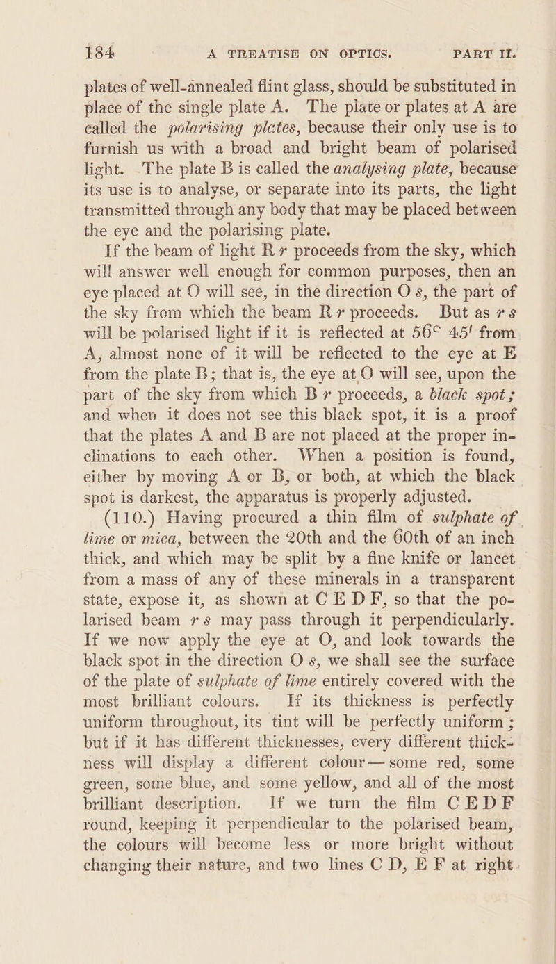 plates of well-annealed flint glass, should be substituted in place of the single plate A. The plate or plates at A are called the polarising pictes, because their only use is to furnish us with a broad and bright beam of polarised light. The plate B is called the analysing plate, because its use is to analyse, or separate into its parts, the light transmitted through any body that may be placed between the eye and the polarising plate. If the beam of light Rx proceeds from the sky, which will answer well enough for common purposes, then an eye placed at O will see, in the direction O s, the part of the sky from which the beam Rr proceeds. But as rs will be polarised light if it is reflected at 56° 45! from A, almost none of it will be reflected to the eye at E from the plate B; that is, the eye at O will see, upon the part of the sky from which B r proceeds, a black spot; and when it does not see this black spot, it is a proof that the plates A and B are not placed at the proper in- clinations to each other. When a position is found, either by moving A or B, or both, at which the black spot is darkest, the apparatus is properly adjusted. (110.) Having procured a thin film of sulphate of | lime or mica, between the 20th and the 60th of an inch thick, and which may be split by a fine knife or lancet from a mass of any of these minerals in a transparent state, expose it, as shown at C E DF, so that the po- larised beam 7s may pass through it perpendicularly. If we now apply the eye at O, and look towards the black spot in the direction O s, we shall see the surface of the plate of sulphate of lime entirely covered with the most brilliant colours. Hf its thickness is perfectly uniform throughout, its tint will be perfectly uniform ; but if it has different thicknesses, every different thick- ness will display a different colour—some red, some green, some blue, and some yellow, and all of the most brilliant description. If we turn the flm CEDF round, keeping it perpendicular to the polarised beam, the colours will become less or more bright without changing their nature, and two lines C D, E F at right.