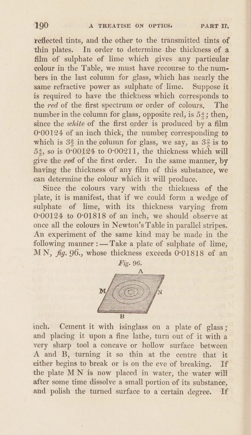 reflected tints, and the other to the transmitted tints of thin plates. In order to determine the thickness of a film of sulphate of lime which gives any particular colour in the Table, we must have recourse to the num- bers in the last column for glass, which has nearly the same refractive power as sulphate of lime. Suppose it is required to have the thickness which corresponds to the red of the first spectrum or order of colours, The number in the column for glass, opposite red, is 54; then, since the white of the first order is produced by a film 0°00124 of an inch thick, the number corresponding to which is 32 in the column for glass, we say, as 32 is to 54, so is 0°00124 to 000211, the thickness which will give the ved of the first order. In the same manner, by having the thickness of any film of this substance, we can determine the colour which it will produce. Since the colours vary with the thickness of the plate, it is manifest, that if we could form a wedge of sulphate of lime, with its thickness varying from 0°00124 to 0°01818 of an inch, we should observe at once all the colours in Newton’s Table in parallel stripes. An experiment of the same kind may be made in the following manner :— Take a plate of sulphate of lime, MN, jig. 96., whose thickness exceeds 0°01818 of an Fig. 96. ich. Cement it with isinglass on a plate of glass: and placing it upon a fine lathe, turn out of it with a very sharp tool a concave or hollow surface between A and B, ‘turning it so thin at the centre that it either begins to break or is on the eve of breaking. If the plate M N is now placed in water, the water will after some time dissolve a small portion of its substance, and polish the tumed surface to a certain degree. If