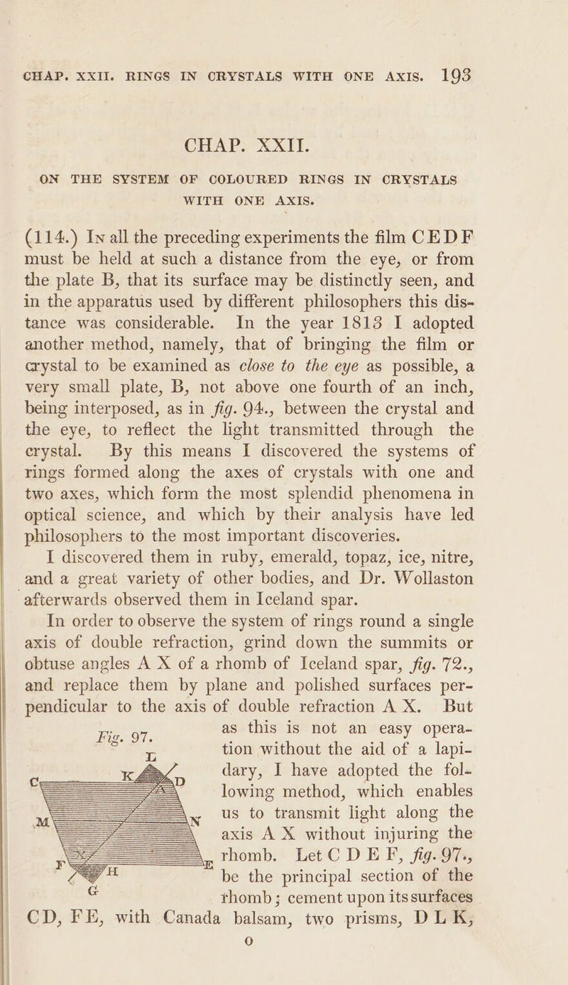 CHAP. XXII. ON THE SYSTEM OF COLOURED RINGS IN CRYSTALS WITH ONE AXIS. (114.) ly all the preceding experiments the film CEDF must be held at such a distance from the eye, or from the plate B, that its surface may be distinctly seen, and in the apparatus used by different philosophers this dis-~ tance was considerable. In the year 1813 I adopted another method, namely, that of bringing the film or crystal to be examined as close to the eye as possible, a very small plate, B, not above one fourth of an inch, being interposed, as in fig. 94., between the crystal and the eye, to reflect the light transmitted through the erystal. By this means I discovered the systems of rings formed along the axes of crystals with one and two axes, which form the most splendid phenomena in optical science, and which by their analysis have led philosophers to the most important discoveries. I discovered them in ruby, emerald, topaz, ice, nitre, and a great variety of other bodies, and Dr. Wollaston afterwards observed them in Iceland spar. In order to observe the system of rings round a single axis of double refraction, grind down the summits or obtuse angles A X of a rhomb of Iceland spar, fig. 72., and replace them by plane and polished surfaces per- pendicular to the axis of double refraction A X. But as this is not an easy opera- tion without the aid of a lapi- dary, I have adopted the fol- lowing method, which enables us to transmit light along the axis A X without injuring the ,_thomb. Let C DEF, fig. 97., be the principal section of the thomb; cement upon its surfaces CD, FE, with Canada balsam, two prisms, DL K, 0