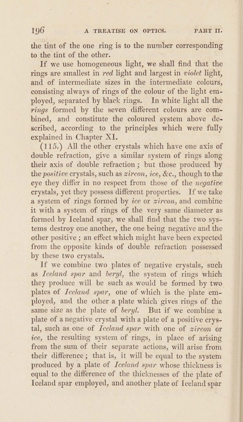 the tint of the one ring is to the number corresponding to the tint of the other. If we use homogeneous light, we shall find that the rings are smallest in 7ed light and largest in violet light, and of intermediate sizes in the intermediate colours, consisting always of rings of the colour of the light em- ployed, separated by black rings. In white light all the rings formed by the seven different colours are com- bined, and constitute the coloured system above de- scribed, according to the principles which were fully explained in Chapter XI. (115.) All the other crystals which have one axis of double refraction, give a similar system of rings along their axis of double refraction ; but those produced by the positive crystals, such as zircon, ice, &amp;c., though to the eye they differ in no respect from those of the negative crystals, yet they possess different properties. If we take a system of rings formed by ice or zircon, and combine it with a system of rings of the very same diameter as formed by Iceland spar, we shall find that the two sys- tems destroy one another, the one being negative and the other positive ; an effect which might have been expected from the opposite kinds of double refraction possessed by these two crystals. If we combine two plates of negative crystals, such as Iceland spar and beryl, the system of rings which they produce will be such as would be formed by two plates of Iceland spar, one of which is the plate em- ployed, and the other a plate which gives rings of the same size as the plate of beryl. But if we combine a plate of a negative crystal with a plate of a positive crys- tal, such as one of Iceland spar with one of zircon or ice, the resulting system of rings, in place of arising from the sum of their separate actions, will arise from their difference ; that is, it will be equal to the system produced by a plate of Zceland spar whose thickness is equal to the difference of the thicknesses of the plate of Iceland spar employed, and another plate of Iceland spar