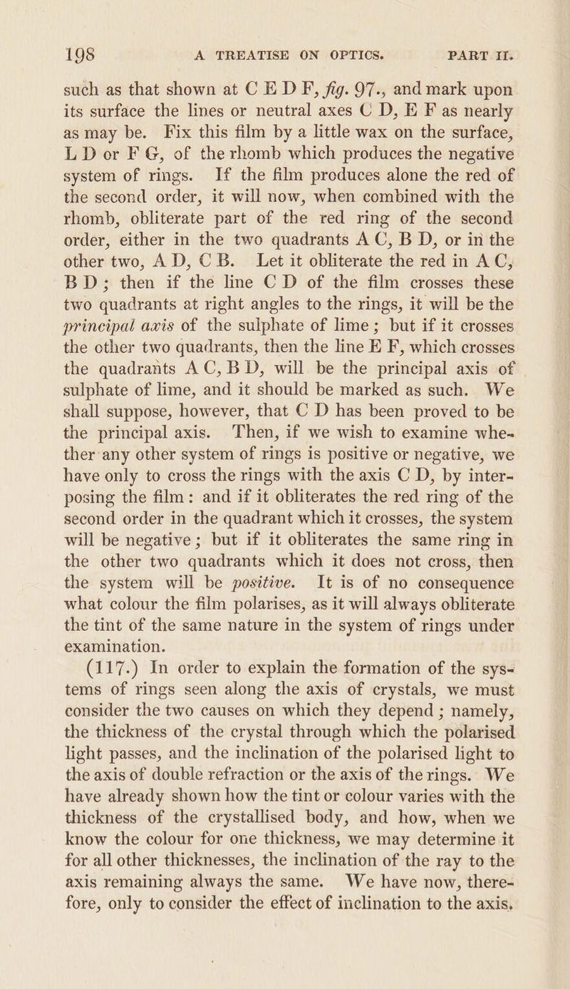 such as that shown at C E DF, fig. 97., and mark upon its surface the lines or neutral axes C D, E F as nearly as may be. Fix this film by a little wax on the surface, LD or FG, of the rhomb which produces the negative system of rings. If the film produces alone the red of the second order, it will now, when combined with the rhomb, obliterate part of the red ring of the second order, either in the two quadrants A C, B D, or in the other two, AD, CB. Let it obliterate the red in AC, BD; then if the line C D of the film crosses these two quadrants at right angles to the rings, it will be the principal avis of the sulphate of lime; but if it crosses the other two quadrants, then the line E F, which crosses the quadrants AC, BD, will be the principal axis of sulphate of lime, and it should be marked as such. We shall suppose, however, that C D has been proved to be the principal axis. Then, if we wish to examine whe- ther any other system of rings is positive or negative, we have only to cross the rings with the axis C D, by inter- posing the film: and if it obliterates the red ring of the second order in the quadrant which it crosses, the system will be negative ; but if it obliterates the same ring in the other two quadrants which it does not cross, then the system will be positive. It is of no consequence what colour the film polarises, as it will always obliterate the tint of the same nature in the system of rings under examination. (117.) In order to explain the formation of the sys- tems of rings seen along the axis of crystals, we must consider the two causes on which they depend ; namely, the thickness of the crystal through which the polarised light passes, and the inclination of the polarised light to the axis of double refraction or the axis of the rings. We have already shown how the tint or colour varies with the thickness of the crystallised body, and how, when we know the colour for one thickness, we may determine it for all other thicknesses, the inclination of the ray to the axis remaining always the same. We have now, there- fore, only to consider the effect of inclination to the axis.