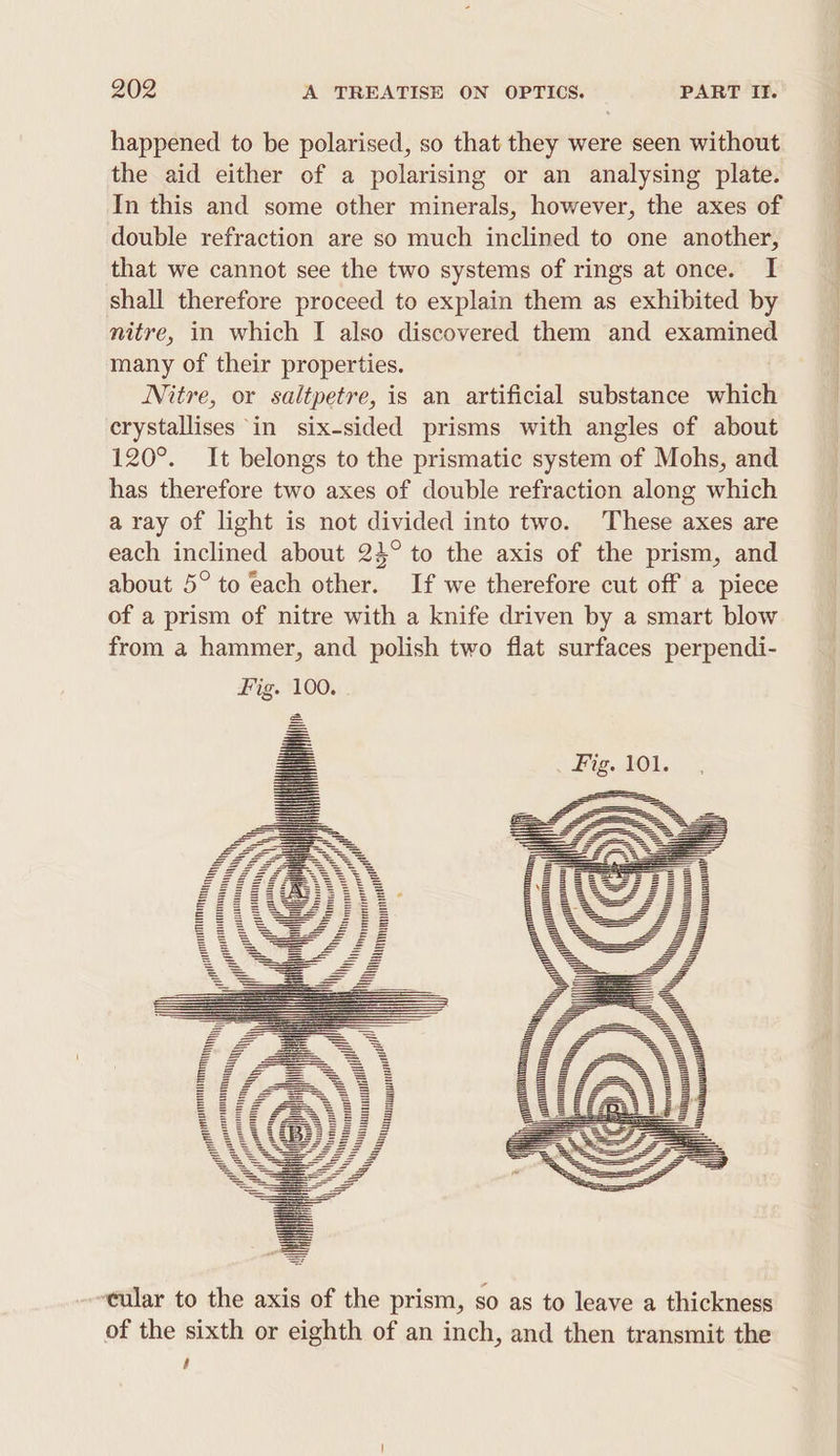 happened to be polarised, so that they were seen without the aid either of a polarising or an analysing plate. In this and some other minerals, however, the axes of double refraction are so much inclined to one another, that we cannot see the two systems of rings at once. I shall therefore proceed to explain them as exhibited by many of their properties. Nitre, or saltpetre, is an artificial substance which erystallises ‘in six-sided prisms with angles of about 120°. It belongs to the prismatic system of Mohs, and has therefore two axes of double refraction along which a ray of light is not divided into two. These axes are each inclined about 234° to the axis of the prism, and about 5° to each other. If we therefore cut off a piece of a prism of nitre with a knife driven by a smart blow from a hammer, and polish two flat surfaces perpendi- ‘cular to the axis of the prism, so as to leave a thickness of the sixth or eighth of an inch, and then transmit the $ a EE