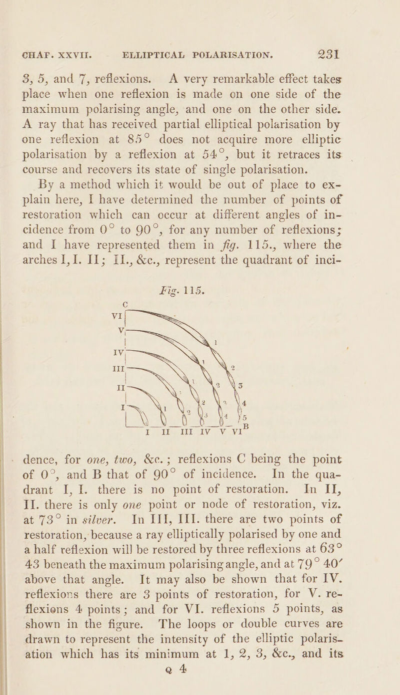 3, 5, and 7, reflexions. A very remarkable effect takes place when one reflexion is made on one side of the maximum polarising angle, and one on the other side. A ray that has received partial elliptical polarisation by one reflexion at 85° does not acquire more elliptic polarisation by a reflexion at 54°, but it retraces its _ course and recovers its state of single polarisation. By a method which it would be out of place to ex- plain here, I have determined the number of points of restoration which can occur at different angles of in- cidence from 0° to 90°, for any number of reflexions; and I have represented them in fig. 115., where the arches I,I. IL; II., &amp;c., represent the quadrant of inci- B dence, for one, two, &amp;c.; reflexions C being the point of 0°, and B that of 90° of incidence. In the qua- drant I, I. there is no point of restoration. In II, II. there is only one point or node of restoration, viz. at 73° in silver. In III, III. there are two points of restoration, because a ray elliptically polarised by one and a half reflexion will] be restored by three reflexions at 63° 43 beneath the maximum polarising angle, and at 79° 407 above that angle. It may also be shown that for IV. reflexions there are 3 points of restoration, for V. re- flexions 4 points; and for VI. reflexions 5 points, as shown in the figure. The loops or double curves are drawn to represent the intensity of the elliptic polaris— ation which has its minimum at 1, 2, 3, &amp;c., and its Q 4