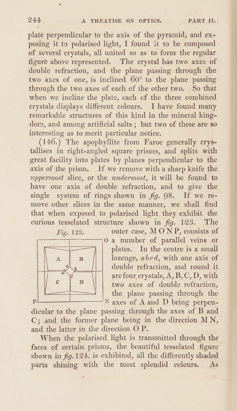 plate perpendicular to the axis of the pyramid, and ex- posing it to polarised light, I found it to be composed of several crystals, all united so as to form the regular figure above represented. The crystal has two axes of double refraction, and the plane passing through the two axes of one, is inclined 60° to the plane passing through the two axes of each of the other two. So that when we incline the plate, each of the three combined crystals displays different colours. I have found many remarkable structures of this kind in the mineral king- dom, and among artificial salts ; but two of these are so interesting as to merit particular notice. (146.) The apophyllite from Faroe generally crys- tallises in right-angled square prisms, and splits with great facility into plates by planes perpendicular to the axis of the prism. If we remove with a sharp knife the uppermost slice, or the undermost, it will be found to have one axis of double refraction, and to give the single system of rings shown in fig. 98. If we re- move other slices in the same manner, we shall find that when exposed to polarised light they exhibit the curious tesselated structure shown in fig. 123. The Fig. 123. outer case, MON P, consists of Oa number of parallel veins or plates. In the centre is a small lozenge, abcd, with one axis of double refraction, and round it are four crystals, A, B,C, D, with two axes of double refraction, the plane passing through the N axes of A and D being perpen- dicular to the plane passing through the axes of B and C; and the former plane being in the direction MN, and the latter in the direction O P. When the polarised light is transmitted through the faces of certain prisms, the beautiful tesselated figure shown in fig. 124. is exhibited, all the differently shaded parts shining with the most splendid cclours. As