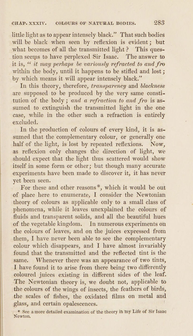 little light as to appear intensely black.” That such bodies will be black when seen by reflexion is evident; but what becomes of all the transmitted light ? This ques- tion seems to have perplexed Sir Teaac: The answer to it is, “© it may perhaps be variously refracted to and fro within the body, until it happens to be stifled and lost ; by which means it will appear intensely black.” In this theory, therefore, transparency and blackness are supposed to be produced by the very same consti- tution of the body ; and a refraction to and fro is as- sumed to extinguish the transmitted light in the one ease, while in the other such a refraction is entirely excluded. In the production of colours of every kind, it is as- sumed that the complementary colour, or generally one half of the light, is lost by repeated reflexions. Now, as reflexion only changes the direction of light, we should expect that the light thus scattered would show itself in some form or other; but though many accurate experiments have been made to discover it, it has never yet been seen. For these and other reasons*, which it would be out of place here to enumerate, I consider the Newtonian theory of colours as applicable only to a small class of phenomena, while it leaves unexplained the colours of fluids and transparent solids, and all the beautiful hues of the vegetable kingdom. In numerous experiments on the colours of leaves, and on the juices expressed from them, I have never been able to see the complementary colour which disappears, and I have almost invariably found that the transmitted and the reflected tint is the same. Whenever there was an appearance of two tints, I have found it to arise from there being two differently coloured juices existing in different sides of the leaf. The Newtonian theory is, we doubt not, applicable to the colours of the wings of insects, the feathers of birds, the scales of fishes, the oxidated films on metal and glass, and certain opalescences. * See amore detailed examination of the theory in my Life of Sir Isaac Newton.