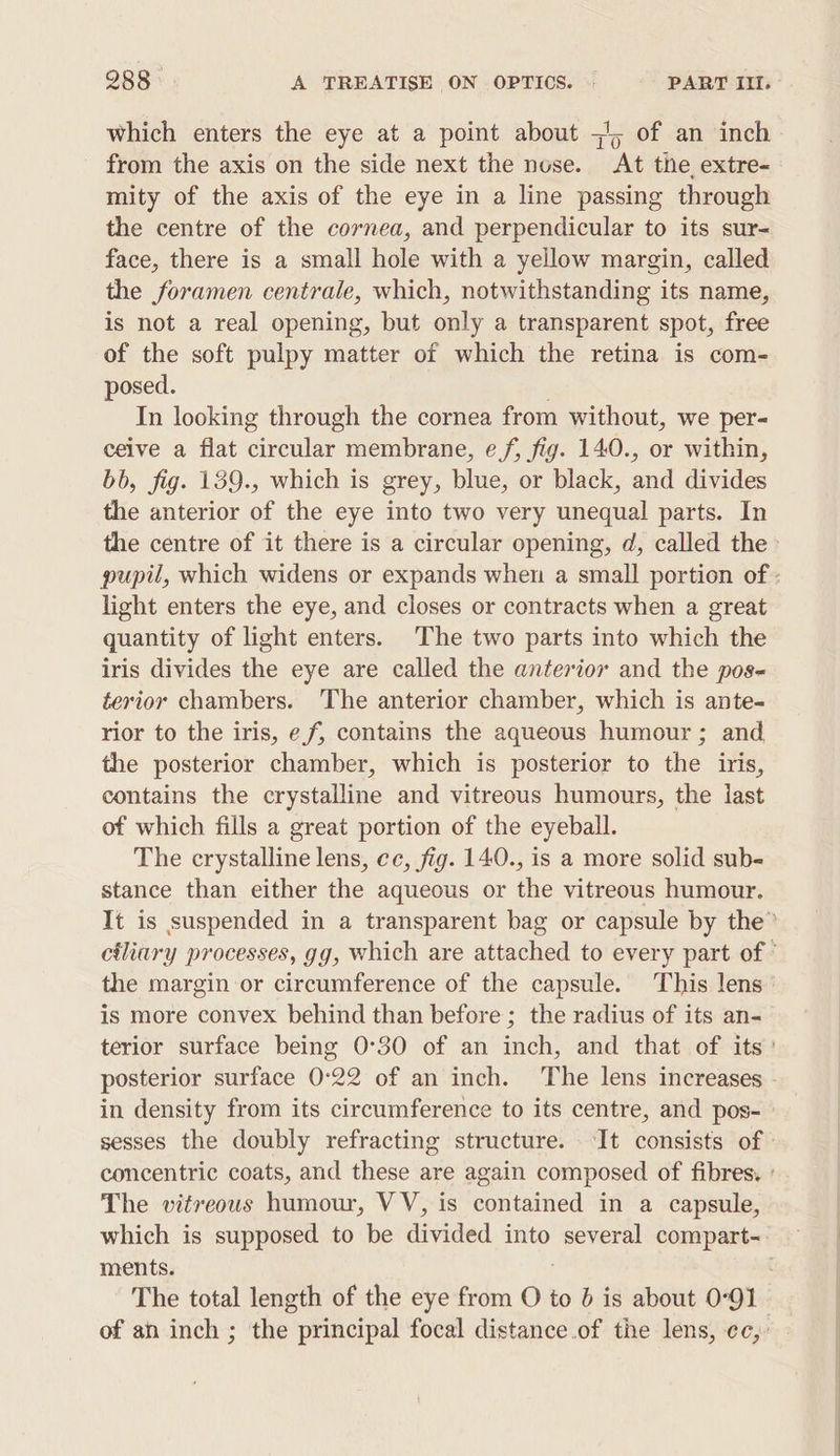 which enters the eye at a point about =), of an inch from the axis on the side next the nose. At the extre- mity of the axis of the eye in a line passing through the centre of the cornea, and perpendicular to its sur- face, there is a small hole with a yellow margin, called the foramen centrale, which, notwithstanding its name, is not a real opening, but only a transparent spot, free of the soft pulpy matter of which the retina is com- posed. In looking through the cornea from without, we per- ceive a flat circular membrane, ef, fig. 140., or within, bb, fig. 139., which is grey, blue, or black, and divides the anterior of the eye into two very unequal parts. In the centre of it there is a circular opening, d, called the» pupil, which widens or expands when a small portion of : light enters the eye, and closes or contracts when a great quantity of light enters. The two parts into which the iris divides the eye are called the anterior and the pos- terior chambers. The anterior chamber, which is ante- rior to the iris, ef, contains the aqueous humour ; and the posterior chamber, which is posterior to the iris, contains the crystalline and vitreous humours, the last of which fills a great portion of the eyeball. The crystalline lens, cc, fig. 140., is a more solid sub- stance than either the aqueous or the vitreous humour. It is suspended in a transparent bag or capsule by the” ciliary processes, gg, which are attached to every part of ° the margin or circumference of the capsule. This lens is more convex behind than before ; the radius of its an- terior surface being 0°30 of an inch, and that of its: posterior surface 0:22 of an inch. The lens increases - in density from its circumference to its centre, and pos- sesses the doubly refracting structure. It consists of | concentric coats, and these are again composed of fibres. The vitreous humour, VV, is contained in a capsule, which is supposed to be divided into several compart-. ments. ; The total length of the eye from O to 6 is about 0°91 of an inch ; the principal focal distance.of the lens, ec,