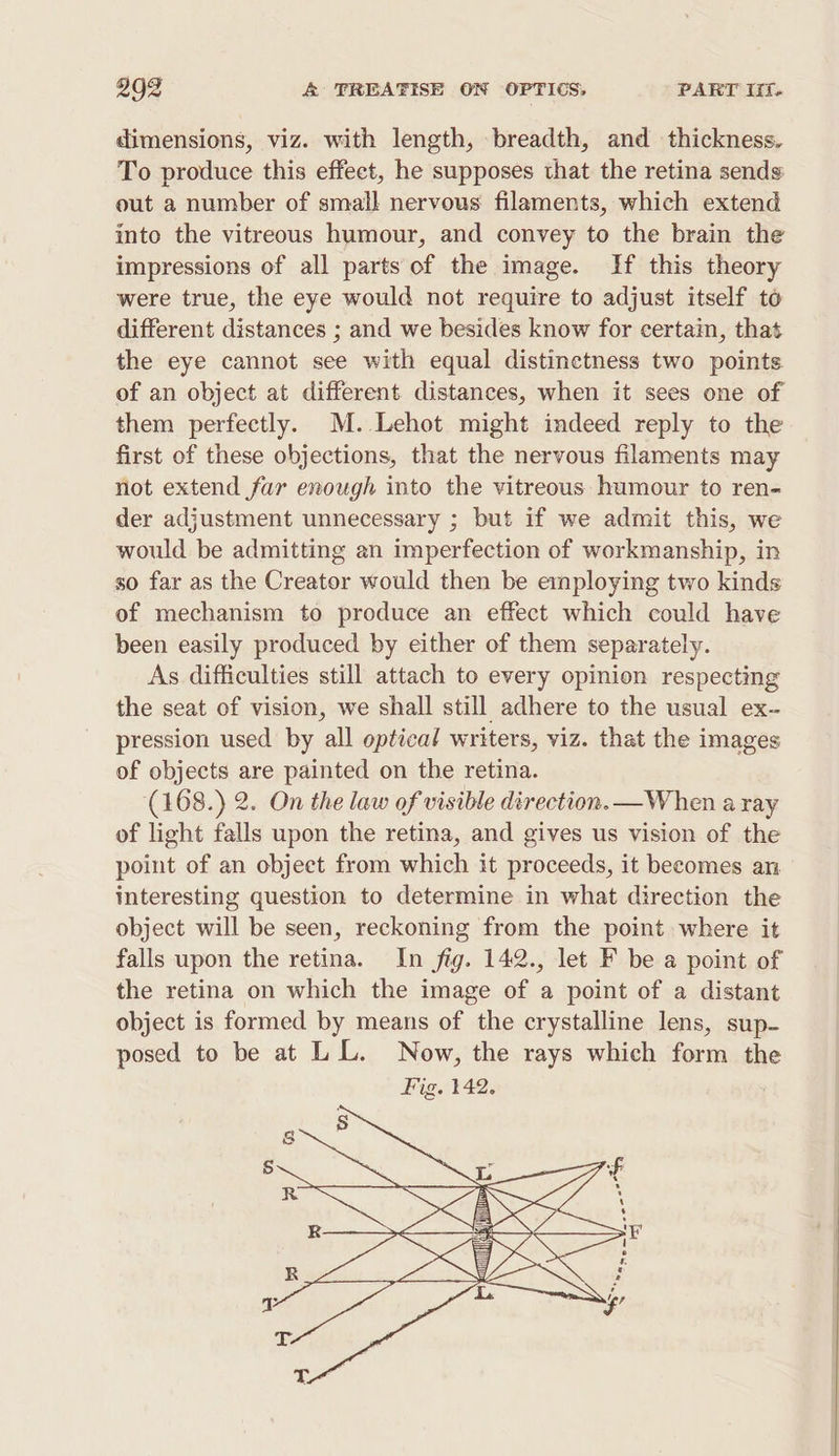 dimensions, viz. with length, breadth, and thickness. To produce this effect, he supposes that the retina sends out a number of small nervous filaments, which extend into the vitreous humour, and convey to the brain the impressions of all parts of the image. If this theory were true, the eye would not require to adjust itself to different distances ; and we besides know for certain, that the eye cannot see with equal distinctness two points of an object at different distances, when it sees one of them perfectly. M. Lehot might indeed reply to the first of these objections, that the nervous filaments may not extend far enough into the vitreous humour to ren- der adjustment unnecessary ; but if we admit this, we would be admitting an imperfection of workmanship, in so far as the Creator would then be employing two kinds of mechanism to produce an effect which could have been easily produced by either of them separately. As difficulties still attach to every opinion respecting the seat of vision, we shall still adhere to the usual ex- pression used by all optical writers, viz. that the images of objects are painted on the retina. (168.) 2. On the law of visible direction. —When a ray of light falls upon the retina, and gives us vision of the point of an object from which it proceeds, it becomes an interesting question to determine in what direction the object will be seen, reckoning from the point where it falls upon the retina. In fig. 142., let F be a point of the retina on which the image of a point of a distant object is formed by means of the crystalline lens, sup- posed to be at LL. Now, the rays which form th Fig. 142.