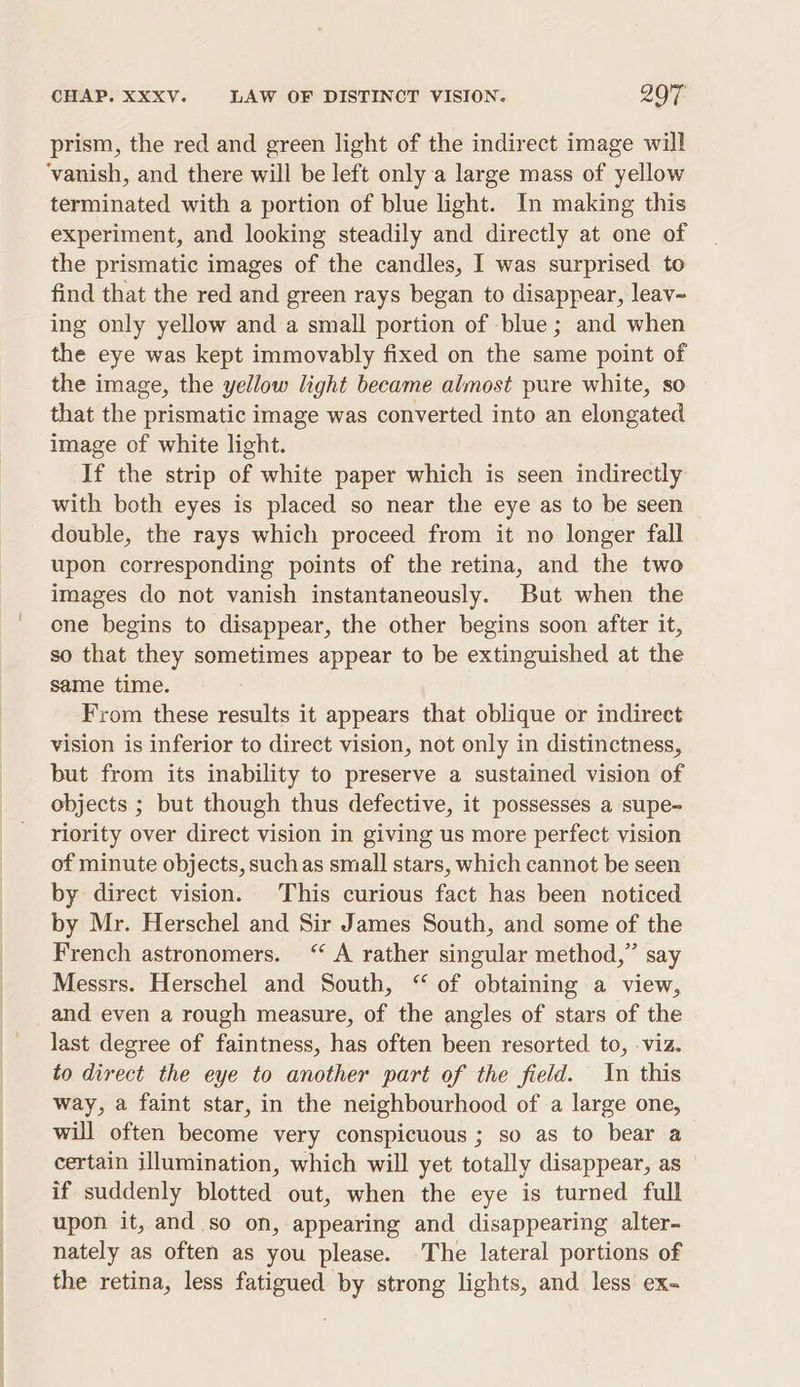 prism, the red and green light of the indirect image will ‘vanish, and there will be left only a large mass of yellow terminated with a portion of blue light. In making this experiment, and looking steadily and directly at one of the prismatic images of the candles, I was surprised to find that the red and green rays began to disappear, leav~ ing only yellow and a small portion of blue; and when the eye was kept immovably fixed on the same point of the image, the yellow light became almost pure white, so that the prismatic image was converted into an elongated image of white light. If the strip of white paper which is seen indirectly with both eyes is placed so near the eye as to be seen double, the rays which proceed from it no longer fall upon corresponding points of the retina, and the two images do not vanish instantaneously. But when the one begins to disappear, the other begins soon after it, so that they sometimes appear to be extinguished at the same time. From these results it appears that oblique or indirect vision is inferior to direct vision, not only in distinctness, but from its inability to preserve a sustained vision of objects ; but though thus defective, it possesses a supe- riority over direct vision in giving us more perfect vision of minute objects, suchas small stars, which cannot be seen by direct vision. This curious fact has been noticed by Mr. Herschel and Sir James South, and some of the French astronomers. “ A rather singular method,” say Messrs. Herschel and South, “ of obtaining a view, and even a rough measure, of the angles of stars of the last degree of faintness, has often been resorted to, viz. to direct the eye to another part of the field. In this way, a faint star, in the neighbourhood of a large one, will often become very conspicuous ; so as to bear a certain illumination, which will yet totally disappear, as if suddenly blotted out, when the eye is turned full upon it, and so on, appearing and disappearing alter- nately as often as you please. The lateral portions of the retina, less fatigued by strong lights, and less ex-