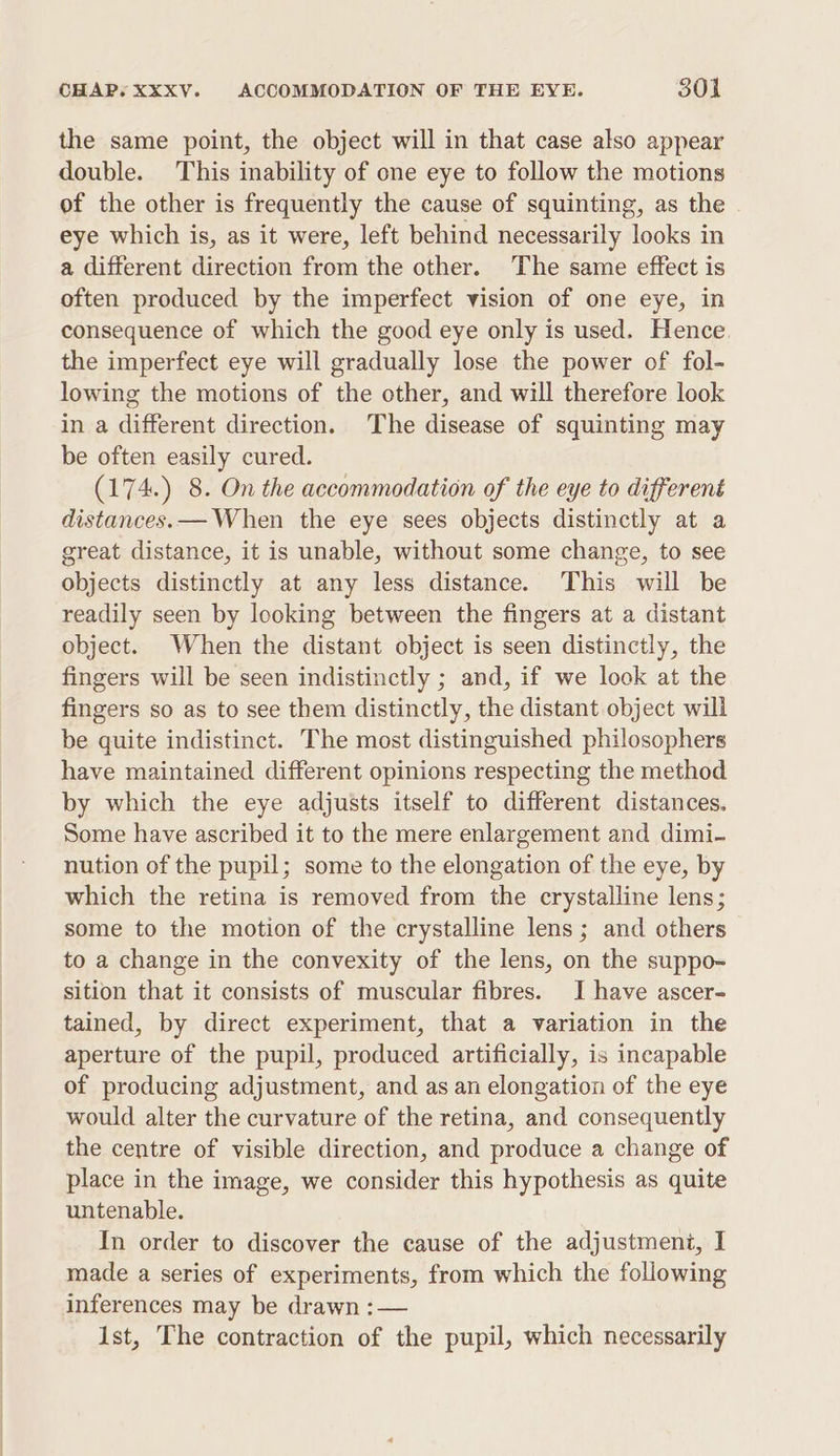 the same point, the object will in that case also appear double. This inability of one eye to follow the motions of the other is frequently the cause of squinting, as the eye which is, as it were, left behind necessarily looks in a different direction from the other. The same effect is often produced by the imperfect vision of one eye, in consequence of which the good eye only is used. Hence. the imperfect eye will gradually lose the power of fol- lowing the motions of the other, and will therefore look in a different direction. The disease of squinting may be often easily cured. (174.) 8. On the accommodation of the eye to different distances. — When the eye sees objects distinctly at a great distance, it is unable, without some change, to see objects distinctly at any less distance. This will be readily seen by looking between the fingers at a distant object. When the distant object is seen distinctly, the fingers will be seen indistinctly ; and, if we look at the fingers so as to see them distinctly, the distant object will be quite indistinct. The most distinguished philosophers have maintained different opinions respecting the method by which the eye adjusts itself to different distances. Some have ascribed it to the mere enlargement and dimi- nution of the pupil; some to the elongation of the eye, by which the retina is removed from the crystalline lens; some to the motion of the crystalline lens; and others to a change in the convexity of the lens, on the suppo~ sition that it consists of muscular fibres. I have ascer- tained, by direct experiment, that a variation in the aperture of the pupil, produced artificially, is incapable of producing adjustment, and as an elongation of the eye would alter the curvature of the retina, and consequently the centre of visible direction, and produce a change of place in the image, we consider this hypothesis as quite untenable. In order to discover the cause of the adjustment, I made a series of experiments, from which the following inferences may be drawn :— 1st, The contraction of the pupil, which necessarily