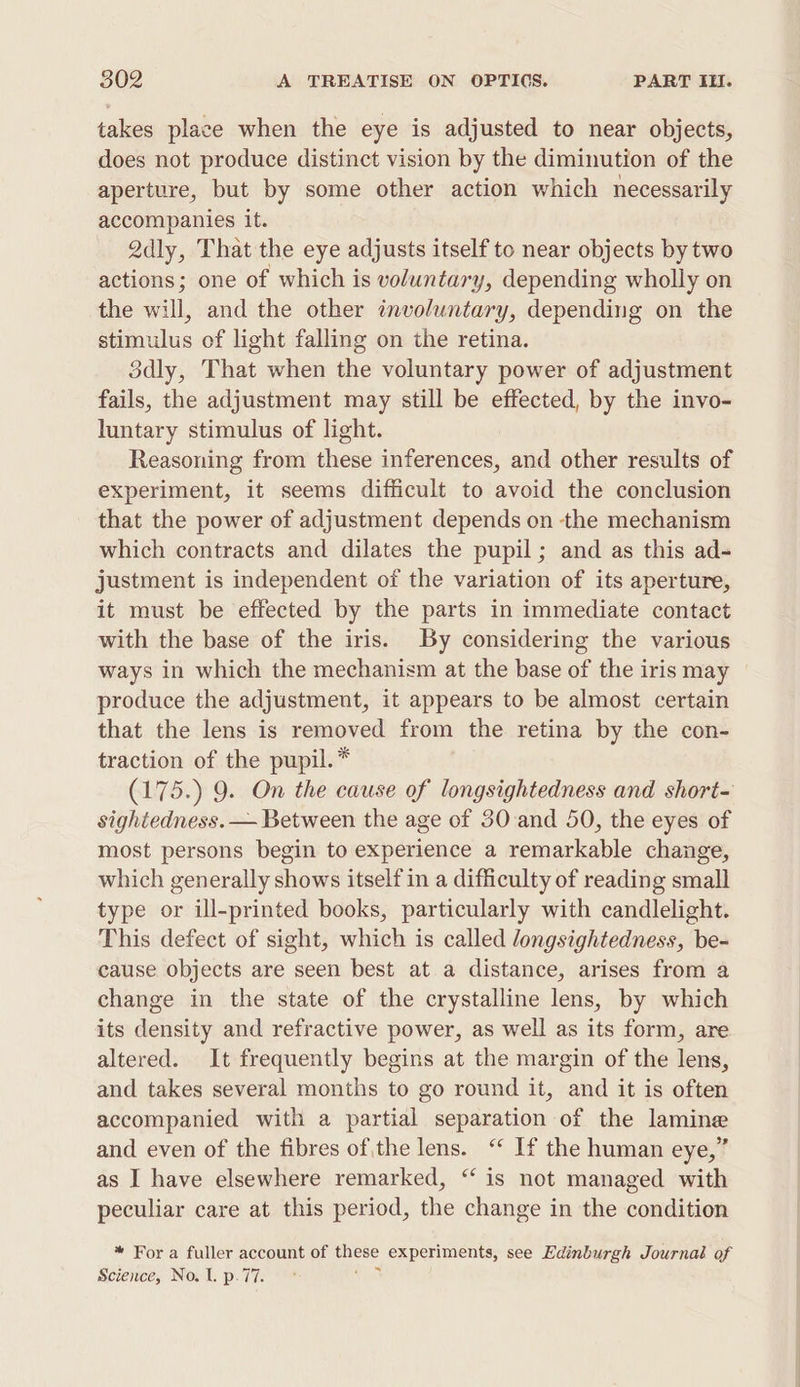 takes place when the eye is adjusted to near objects, does not produce distinct vision by the diminution of the aperture, but by some other action which necessarily accompanies it. 2dly, That the eye adjusts itself to near objects by two actions; one of which is voluntary, depending wholly on the will, and the other involuntary, depending on the stimulus of light falling on the retina. 3dly, That when the voluntary power of adjustment fails, the adjustment may still be effected, by the invo- luntary stimulus of light. Reasoning from these inferences, and other results of experiment, it seems difficult to avoid the conclusion that the power of adjustment depends on the mechanism which contracts and dilates the pupil; and as this ad- justment is independent of the variation of its aperture, it must be effected by the parts in immediate contact with the base of the iris. By considering the various ways in which the mechanism at the base of the iris may produce the adjustment, it appears to be almost certain that the lens is removed from the retina by the con- traction of the pupil.* (175.) 9. On the cause of longsightedness and short- sightedness. — Between the age of 30 and 50, the eyes of most persons begin to experience a remarkable change, which generally shows itself in a difficulty of reading small type or ill-printed books, particularly with candlelight. This defect of sight, which is called longsightedness, be- cause objects are seen best at a distance, arises from a change in the state of the crystalline lens, by which its density and refractive power, as well as its form, are altered. It frequently begins at the margin of the lens, and takes several months to go round it, and it is often accompanied with a partial separation of the lamine and even of the fibres ofthe lens. ‘ If the human eye,” as I have elsewhere remarked, ‘‘ is not managed with peculiar care at this period, the change in the condition *“ For a fuller account of these experiments, see Edinburgh Journaé of Science, No. l. p.77. .