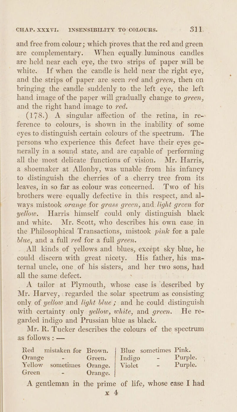 and free from colour; which proves. that the red and green are complementary. When equally luminous candles are held near each eye, the two strips of paper will be white. If when the candle is held near the right eye, and the strips of paper are seen ved and green, then on bringing the candle suddenly to the left eye, the left hand image of the paper will gradually change to green, and the right hand image to red. (178.) A singular affection of the retina, in re- ference to colours, is shown in the inability of some eyes to distinguish certain colours of the spectrum. The persons who experience this defect have their eyes ge- nerally in a sound state, and are capable of performing all the most delicate functions of vision. Mr. Harris, a shoemaker at Allonby, was unable from his infancy to distinguish the cherries of a cherry tree from its leaves, in so far as colour was concerned. Two of his brothers were- equally defective in this respect, and al- ways mistook orange for grass green, and light green for yellow. Harris himself could only distinguish black and white. Mr. Scott, who describes his own case in the Philosophical Transactions, mistook pink for a pale blue, and a full ved for a full green. All kinds of yellows and blues, except sky blue, he could discern with great nicety. His father, his: ma- ternal uncle, one. of his sisters, ne her two sons, had all the same defect. A tailor at Plymouth, sitios case is described by Mr. Harvey, regarded the solar spectrum as consisting only of yellow and light blue; and he could Rt with certainty only yellow, white, and green. He re- garded indigo and Prussian blue as black. Mr. R. Tucker describes the colours of the spectrum as follows : — Red mistaken for Brown. | Blue sometimes Pink. Orange - Green. Indigo - Purple. Yellow sometimes Orange. | Violet a Purple. Green - Orange. A gentleman in the prime of life, whose ease I had x 4