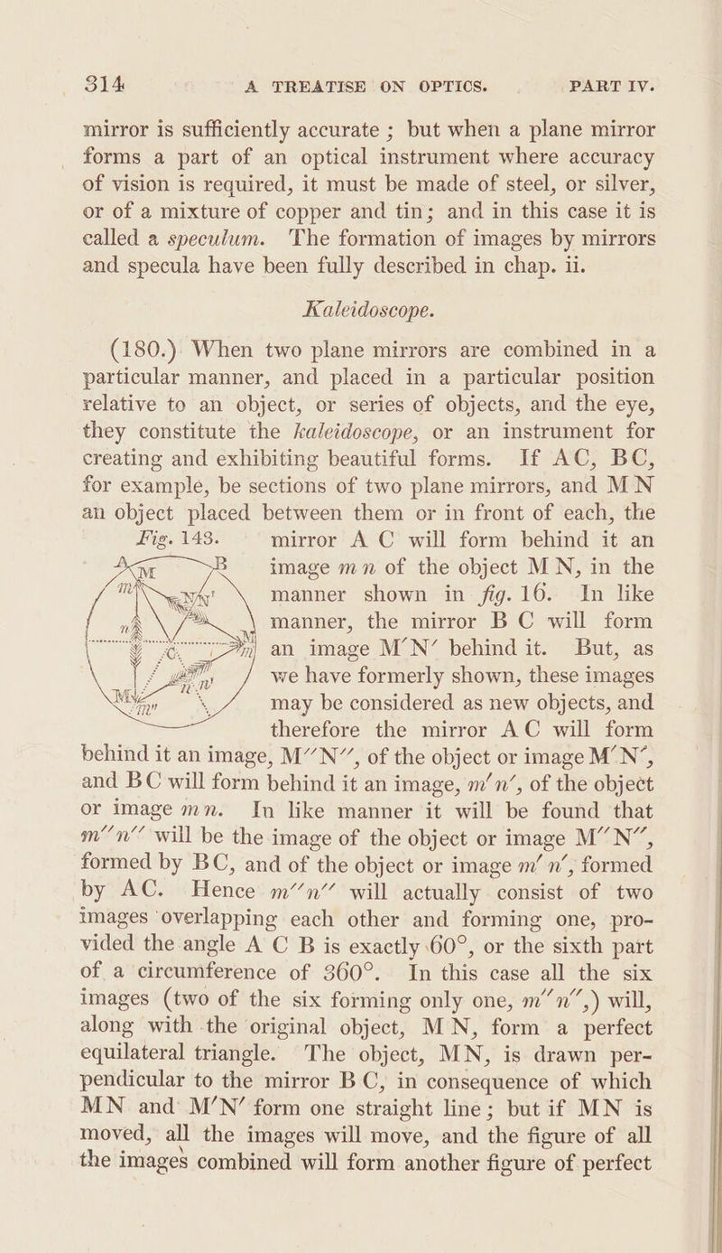 mirror is sufficiently accurate ; but when a plane mirror forms a part of an optical instrument where accuracy of vision is required, it must be made of steel, or silver, or of a mixture of copper and tin; and in this case it is called a speculum. The formation of images by mirrors and specula have been fully described in chap. ii. Kaleidoscope. (180.). When two plane mirrors are combined in a particular manner, and placed in a particular position relative to an object, or series of objects, and the eye, they constitute the kaleidoscope, or an instrument for creating and exhibiting beautiful forms. If AC, BC, for example, be sections of two plane mirrors, and MN an object placed between them or in front of each, the Fig. 143. mirror A C will form behind it an image mn of the object MN, in the manner shown in fig. 16. In like manner, the mirror BC will form n| an image M’N’ behind it. But, as we have formerly shown, these images may be considered as new objects, and therefore the mirror AC will form behind it an image, M’”N”, of the object or image M’N’, and BC will form behind it an image, m’n’, of the object or image mn. In like manner it will be found that mn’ will be the image of the object or image M”N”, formed by BC, and of the object or image m’ n’, formed by AC. Hence mn’ will actually consist of two images ‘overlapping each other and forming one, pro- vided the angle A C B is exactly 60°, or the sixth part of a aii rate of 360°. In this case all the six images (two of the six forming only one, m’’n”,) will, aldng with the original ayes MN, form a perfect equilateral triangle. The object, MN, is drawn per- pendicular to the mirror BC, in consequence of which MN and M’N’ form one straight line; but if MN is moved, all the images will move, and the figure of all the i images combined will form another figure of perfect ra ae KES crane aN y (Ses 3 : see i eee =e S =