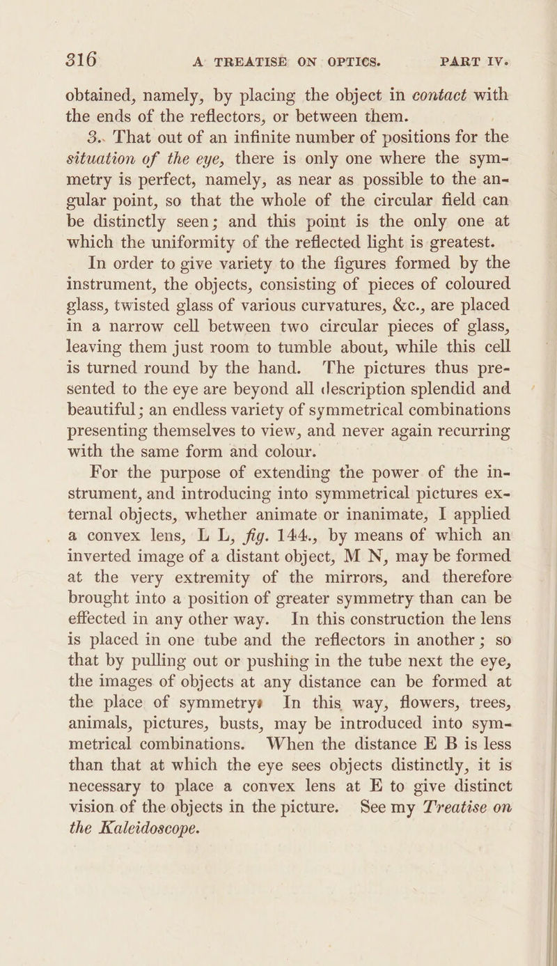 obtained, namely, by placing the object in contact with the ends of the reflectors, or between them. 3.. That out of an infinite number of positions for the situation of the eye, there is only one where the sym- metry is perfect, namely, as near as possible to the an- gular point, so that the whole of the circular field can be distinctly seen; and this point is the only one at which the uniformity of the reflected light is greatest. In order to give variety to the figures formed by the instrument, the objects, consisting of pieces of coloured glass, twisted glass of various curvatures, &amp;c., are placed in a narrow cell between two circular pieces of glass, leaving them just room to tumble about, while this cell is turned round by the hand. The pictures thus pre- sented to the eye are beyond all description splendid and beautiful ; an endless variety of symmetrical combinations presenting themselves to view, and never again recurring with the same form and colour. For the purpose of extending the power of the in- strument, and introducing into symmetrical pictures ex- ternal objects, whether animate or inanimate, I applied a convex lens, L L, fig. 144., by means of which an inverted image of a distant object, M N, may be formed at the very extremity of the mirrors, and therefore brought into a position of greater symmetry than can be effected in any other way. In this construction the lens is placed in one tube and the reflectors in another ; so that by pulling out or pushing in the tube next the eye, the images of objects at any distance can be formed at the place of symmetrys In this way, flowers, trees, animals, pictures, busts, may be introduced into sym- metrical combinations. When the distance E B is less than that at which the eye sees objects distinctly, it is necessary to place a convex lens at E to give distinct vision of the objects in the picture. See my Treatise on the Kaleidoscope.