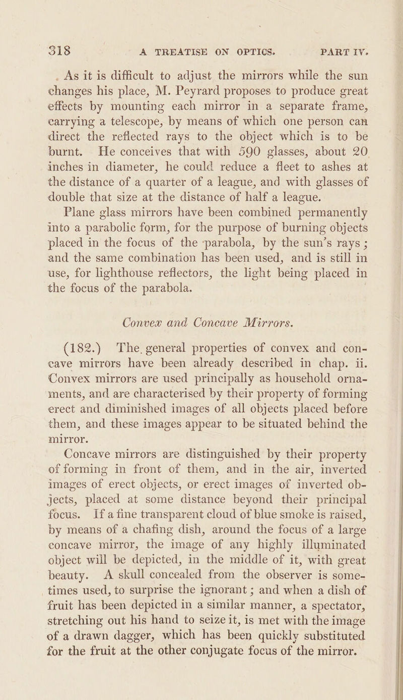 _ As it is difficult to adjust the mirrors while the sun changes his place, M. Peyrard proposes to produce great effects by mounting each mirror in a separate frame, carrying a telescope, by means of which one person can direct the reflected rays to the object which is to be burnt. He conceives that with 590 glasses, about 20. inches in diameter, he could reduce a fleet to ashes at the distance of a quarter of a league, and with glasses of double that size at the distance of half a league. Plane glass mirrors have been combined permanently into a parabolic form, for the purpose of burning objects placed in the focus of the -parabola, by the sun’s rays ; and the same combination has been used, and is still in use, for lighthouse reflectors, the light being placed in the focus of the parabola. Convex and Concave Mirrors. (182.) The, general properties of convex and con- eave mitrors have been already described in chap. ii. Convex mirrors are used principally as household orna- ments, and are characterised by their property of forming erect and diminished images of all objects placed before them, and these images appear to be situated behind the mirror. Concave mirrors are distinguished by their property of forming in front of them, and in the air, inverted images of erect objects, or erect images of inverted ob- jects, placed at some distance beyend their principal focus. Ifa fine transparent cloud of blue smoke is raised, by means of a chafing dish, around the focus of a large concave mirror, the image of any highly illuminated object wiil be depicted, in the middle of it, with great beauty. A skull concealed from the observer is some- times used, to surprise the ignorant ; and when a dish of fruit has been depicted in a similar manner, a spectator, stretching out his hand to seize it, is met with the image of a drawn dagger, which has been quickly substituted for the fruit at the other conjugate focus of the mirror.