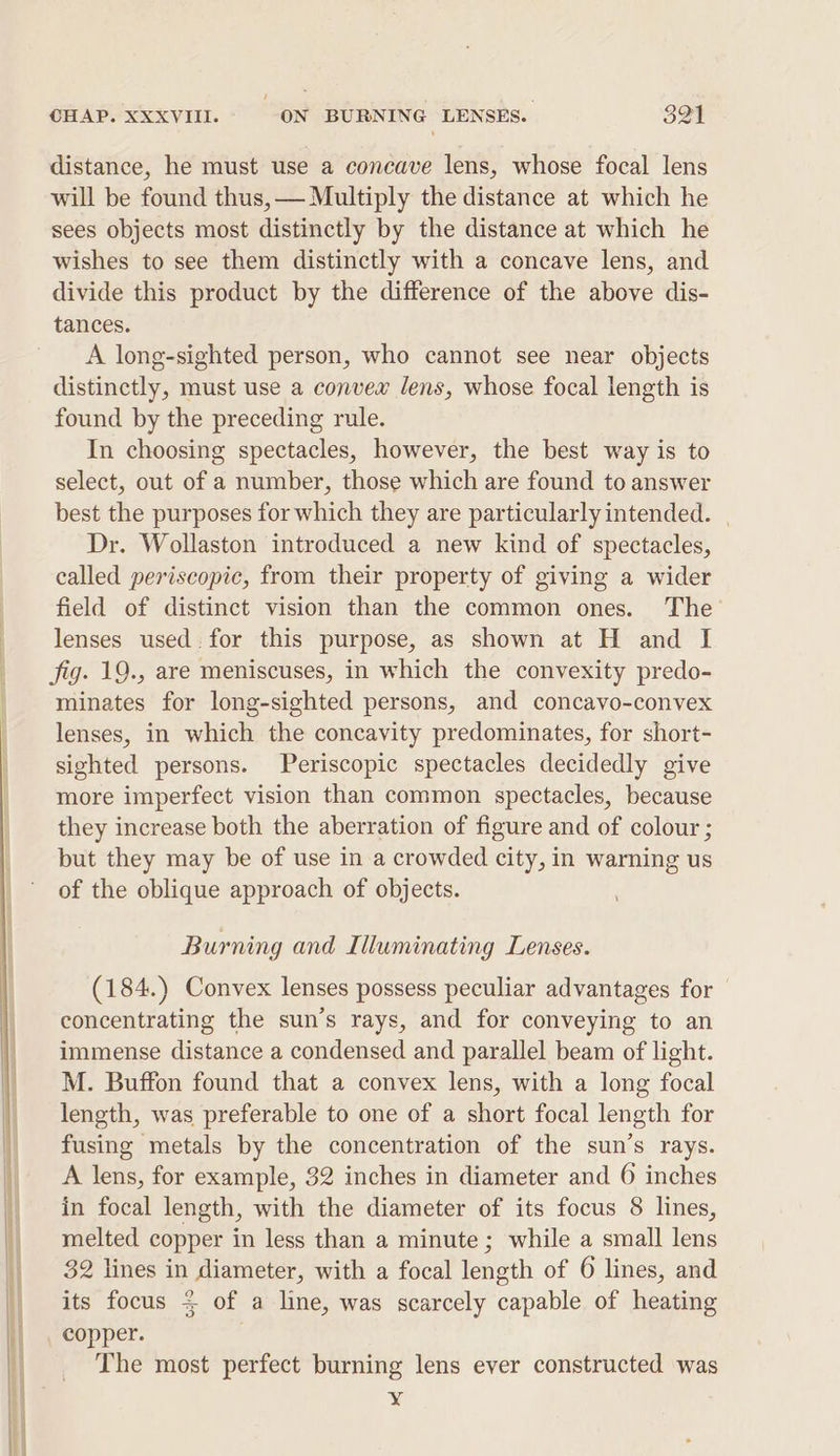 distance, he must use a concave lens, whose focal lens will be found thus, — Multiply the distance at which he sees objects most distinctly by the distance at which he wishes to see them distinctly with a concave lens, and divide this product by the difference of the above dis- tances. A long-sighted person, who cannot see near objects distinctly, must use a convex lens, whose focal length is found by the preceding rule. In choosing spectacles, however, the best way is to select, out of a number, those which are found to answer best the purposes for which they are particularly intended. Dr. Wollaston introduced a new kind of spectacles, called periscopic, from their property of giving a wider field of distinct vision than the common ones. The lenses used. for this purpose, as shown at H and I fig. 19., are meniscuses, in which the convexity predo- minates for long-sighted persons, and concavo-convex lenses, in which the concavity predominates, for short- sighted persons. Periscopic spectacles decidedly give more imperfect vision than common spectacles, because they increase both the aberration of figure and of colour ; but they may be of use in a crowded city, in warning us of the oblique approach of objects. Burning and Illuminating Lenses. (184.) Convex lenses possess peculiar advantages for concentrating the sun’s rays, and for conveying to an immense distance a condensed and parallel beam of light. M. Buffon found that a convex lens, with a long focal length, was preferable to one of a short focal length for fusing metals by the concentration of the sun’s rays. A lens, for example, 32 inches in diameter and 6 inches in focal length, with the diameter of its focus 8 lines, melted copper in less than a minute; while a small lens 32 lines in diameter, with a focal length of 6 lines, and oO its focus = of a line, was scarcely capable of heating copper. The most perfect burning lens ever constructed was xX
