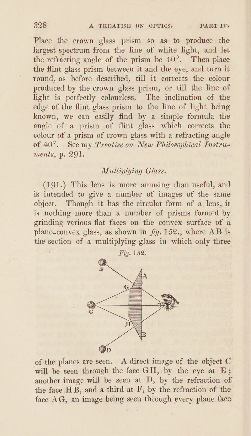 Place the crown glass prism so as to produce the largest spectrum from the line of white light, and let the refracting angle of the prism be 40°. Then place the flint glass prism between it and the eye, and turn it round, as before described, till it corrects the colour produced by the crown glass prism, or till the line of light is perfectly colourless. The inclination of the edge of the flint glass prism to the line of light being known, we can easily find by a simple formula the angle of a prism of flint glass which corrects the colour of a prism of crown glass with a refracting angle of 40°. See my Treatise on New Philosophical Instru- ments, p. 291. Multiplying Glass. (191.) This lens is more amusing than useful, and is intended to give a number of images of the same object. Though it has the circular form of a. lens, it is nothing more than a number of prisms formed by grinding various flat faces on the convex surface of a plano-convex glass, as shown in fig. 152., where AB is the section of a multiplying glass in which only three of the planes are seen. &lt;A direct image of the object C will be seen through the face GH, by the eye at E; another image will be seen at D, by the refraction of the face HB, and a third at. I’, by the refraction of the face AG, an image being seen through every plane face