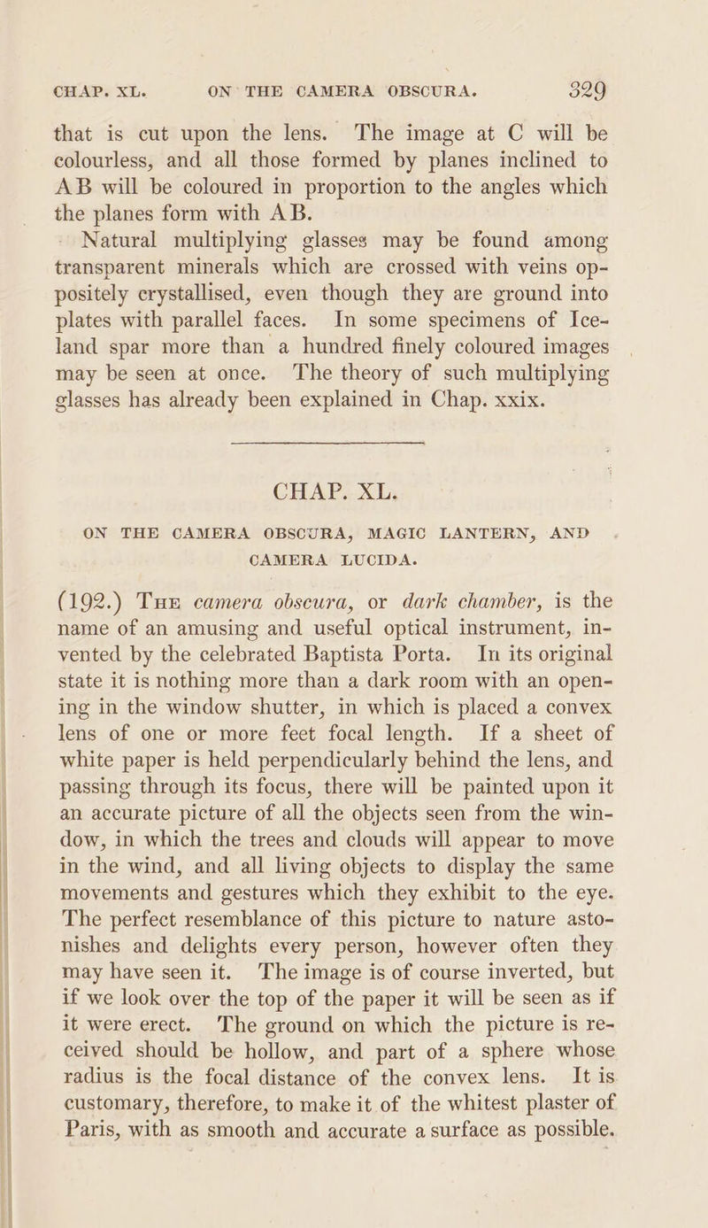 that is cut upon the lens. The image at C will be colourless, and all those formed by planes inclined to AB will be coloured in proportion to the angles which the planes form with AB. Natural multiplying glasses may be found among transparent minerals which are crossed with veins op- positely crystallised, even though they are ground into plates with parallel faces. In some specimens of Ice- land spar more than a hundred finely coloured images may be seen at once. The theory of such multiplying glasses has already been explained in Chap. xxix. CHAP. XL. ON THE CAMERA OBSCURA, MAGIC LANTERN, AND CAMERA LUCIDA. (192.) Tun camera obscura, or dark chamber, is the name of an amusing and useful optical instrument, in- vented by the celebrated Baptista Porta. In its original state it is nothing more than a dark room with an open- ing in the window shutter, in which is placed a convex lens of one or more feet focal length. If a sheet of white paper is held perpendicularly behind the lens, and passing through its focus, there will be painted upon it an accurate picture of all the objects seen from the win- dow, in which the trees and clouds will appear to move in the wind, and all living objects to display the same movements and gestures which they exhibit to the eye. The perfect resemblance of this picture to nature asto- nishes and delights every person, however often they may have seen it. The image is of course inverted, but if we look over the top of the paper it will be seen as if it were erect. The ground on which the picture is re- ceived should be hollow, and part of a sphere whose radius is the focal distance of the convex lens. It is customary, therefore, to make it of the whitest plaster of Paris, with as smooth and accurate a surface as possible.